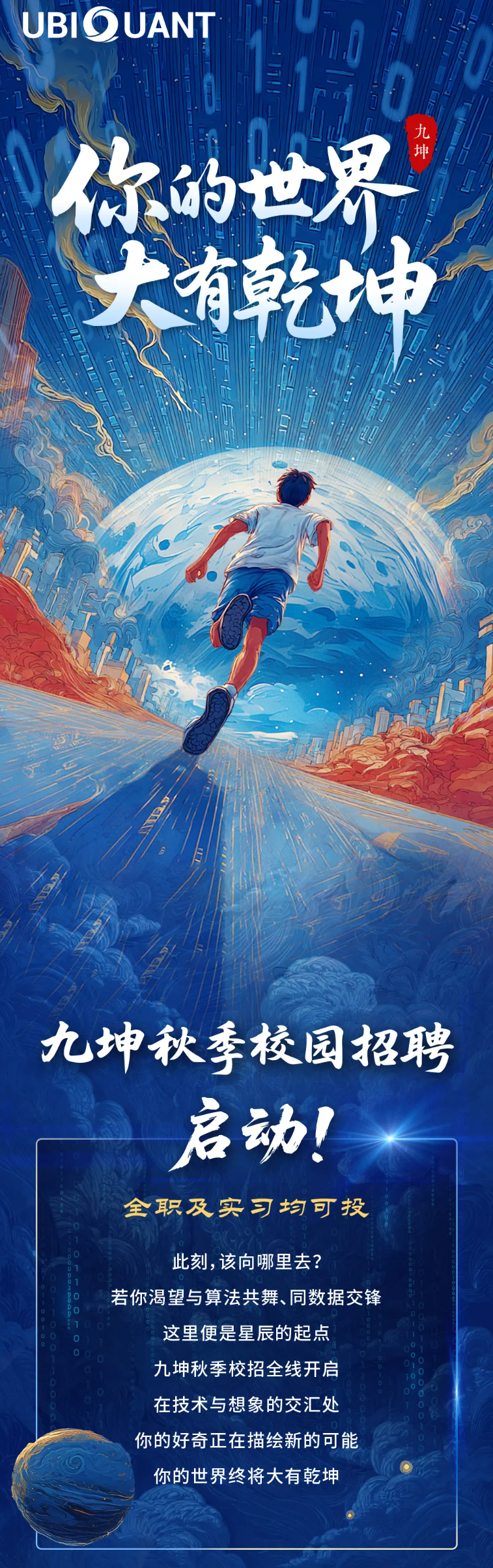 <p>UBIOUANT</p> <p>R载</p> <p>你的世界</p> <p>大有乾场</p> <p>九坤秋季校园招聘</p> <p>启动！</p> <p>全职及实习均可投</p> <p>此刻,该向哪里去?</p> <p>若你渴望与算法共舞、同数据交锋</p> <p>这里便是星辰的起点</p> <p>九坤秋季校招全线开启</p> <p>在技术与想象的交汇处</p> <p>你的好奇正在描绘新的可能</p> <p>你的世界终将大有乾坤</p>