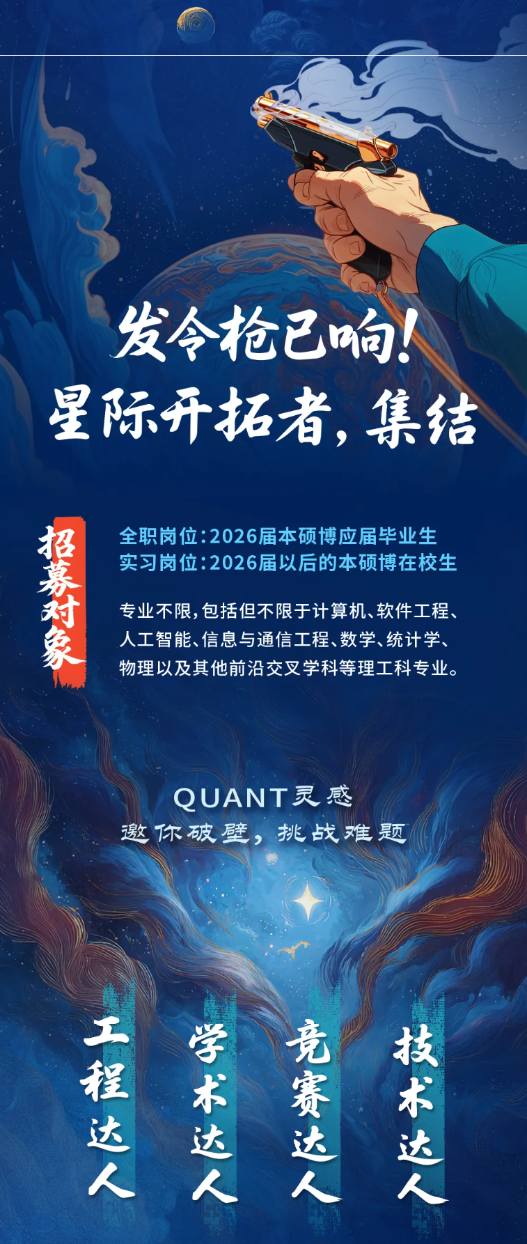 <p>发令枪己响</p> <p>星际开拓者集结</p> <p>婴餐板</p> <p>全职岗位:2026届本硕博应届毕业生</p> <p>实习岗位:2026届以后的本硕博在校生</p> <p>专业不限,包括但不限于计算机、软件工程、</p> <p>人工智能、信息与通信工程、数学、统计学、</p> <p>物理以及其他前沿交叉学科等理工科专业。</p> <p>QUANT灵惑</p> <p>邀你破壁,挑战难题</p> <p>H海</p> <p>幼关</p> <p>R螺</p> <p>博*</p>