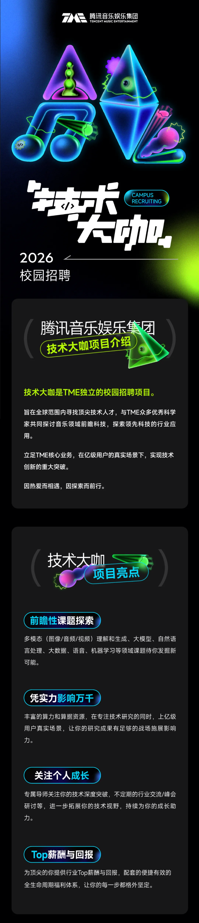 <p>7</p> <p>腾讯音乐娱乐集团</p> <p>TENCENT MUSIC ENTERTAINMENT</p> <p>达大</p> <p>CAMPUS</p> <p>RECRUITING</p> <p>大加</p> <p>2026</p> <p>校园招聘</p> <p>腾讯音乐娱乐集团</p> <p>技术大咖项目介绍</p> <p>技术大咖是TME独立的校园招聘项目。</p> <p>旨在全球范围内寻找顶尖技术人才，与TME众多优秀科学</p> <p>家共同探讨音乐领域前瞻科技，探索领先科技的行业应</p> <p>用。</p> <p>立足TME核心业务，在亿级用户的真实场景下，实现技术</p> <p>创新的重大突破。</p> <p>因热爱而相遇，因探索而前行。</p> <p>技术大咖</p> <p>项目亮点</p> <p>前瞻性课题探索</p> <p>多模态（图像/音频/视频）理解和生成、大模型、自然语</p> <p>言处理、大数据、语音、机器学习等领域课题待你发掘新</p> <p>可能。</p> <p>凭实力影响万千</p> <p>丰富的算力和算据资源，在专注技术研究的同时，上亿级</p> <p>用户真实场景，让你的研究成果有足够的战场施展影响</p> <p>力。</p> <p>关注个人成长</p> <p>专属导师关注你的技术深度突破，不定期的行业交流/峰会</p> <p>研讨等，进一步拓展你的技术视野，持续为你的成长助</p> <p>力。</p> <p>Top薪酬与回报</p> <p>为顶尖的你提供行业Top薪酬与回报，配套的便捷有效的</p> <p>全生命周期福利体系，让你的每一步都格外坚定。</p>