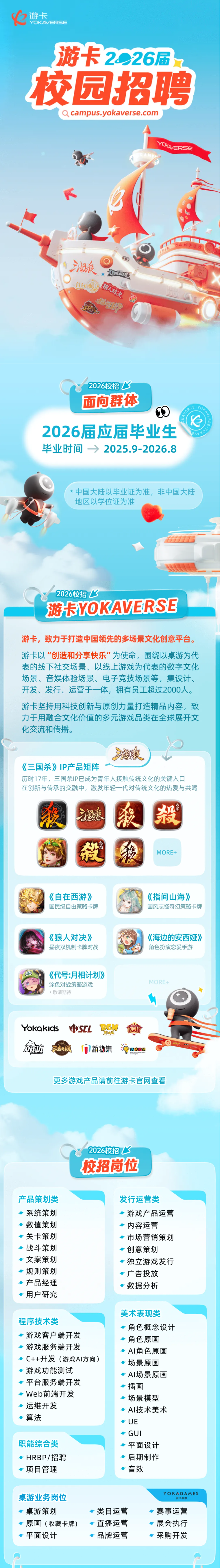 <p>游卡</p> <p>YOKAVERSE</p> <p>游卡2026届</p> <p>校园招聘</p> <p>Qcampus.yokaverse.com</p> <p>酒液</p> <p>CE</p> <p>u机</p> <p>狼人对决</p> <p>方</p> <p>2026校招了</p> <p>面向群体</p> <p>2026届应届华业生</p> <p>9AVX</p> <p>毕业时间一今</p> <p>2025.9-2026.8</p> <p>中国大陆以毕业证为准，非中国大陆</p> <p>地区以学位证为准</p> <p>2026校招飞</p> <p>游卡YOKAVERSE</p> <p>游卡，致力于打造中国领先的多场景文化创意平台。</p> <p>游卡以“创造和分享快乐”为使命，围绕以桌游为代</p> <p>表的线下社交场景、以线上游戏为代表的数字文化</p> <p>场景、音娱体验场景、电子竞技场景等，集设计、</p> <p>开发、发行、运营于一体，拥有员工超过2000人。</p> <p>游卡坚持用科技创新与原创力量打造精品内容，致</p> <p>力于用融合文化价值的多元游戏品类在全球展开文</p> <p>化交流和传播。</p> <p>湘酸</p> <p>《三国杀》IP产品矩阵</p> <p>历时17年，三国杀IP已成为青年人接触传统文化的关键入口</p> <p>在创新与传承的交融中，激发年轻一代对传统文化的热爱与共鸣</p> <p>毅</p> <p>茶</p> <p>康</p> <p>聚</p> <p>设</p> <p>埂</p> <p>MORE+</p> <p>《自在西游》</p> <p>《指间山海》</p> <p>国民级自由策略卡牌</p> <p>国风志怪奇幻策略卡牌</p> <p>《狼人对决》</p> <p>《海边的安西娅》</p> <p>昼夜双机制卡牌对战</p> <p>角色扮演恋爱手游</p> <p>《代号:月相计划》</p> <p>涂色对战策略游戏</p> <p>MORE+</p> <p>*敬请期待</p> <p>Yokakidls</p> <p>SEL</p> <p>手动顺</p> <p>新物集</p> <p>WOPC</p> <p>更多游戏产品请前往游卡官网查看</p> <p>2026校招了</p> <p>校招岗位</p> <p>产品策划类</p> <p>发行运营类</p> <p>系统策划</p> <p>游戏产品运营</p> <p>数值策划</p> <p>内容运营</p> <p>关卡策划</p> <p>市场营销策划</p> <p>战斗策划</p> <p>创意策划</p> <p>文案策划</p> <p>独立游戏发行</p> <p>规则策划</p> <p>广告投放</p> <p>产品经理</p> <p>数据分析</p> <p>用户研究</p> <p>美术表现类</p> <p>程序技术类</p> <p>角色概念设计</p> <p>游戏客户端开发</p> <p>角色原画</p> <p>游戏服务端开发</p> <p>Al角色原画</p> <p>C++开发（游戏AI方向）</p> <p>场景原画</p> <p>游戏功能测试</p> <p>AI场景原画</p> <p>平台服务端开发</p> <p>插画</p> <p>Web前端开发</p> <p>场景模型</p> <p>运维开发</p> <p>AI技术美术</p> <p>算法</p> <p>UE</p> <p>GUI</p> <p>职能综合类</p> <p>平面设计</p> <p>HRBP/招聘</p> <p>后期制作</p> <p>项目管理</p> <p>音效</p> <p>桌游业务岗位</p> <p>YOKAGAMES</p> <p>瓣卡森游</p> <p>桌游策划</p> <p>·类目运营</p> <p>·赛事运营</p> <p>原画（收藏卡牌)</p> <p>一直播运营</p> <p>·展会执行</p> <p>平面设计</p> <p>品牌运营</p> <p>一采购开发</p>