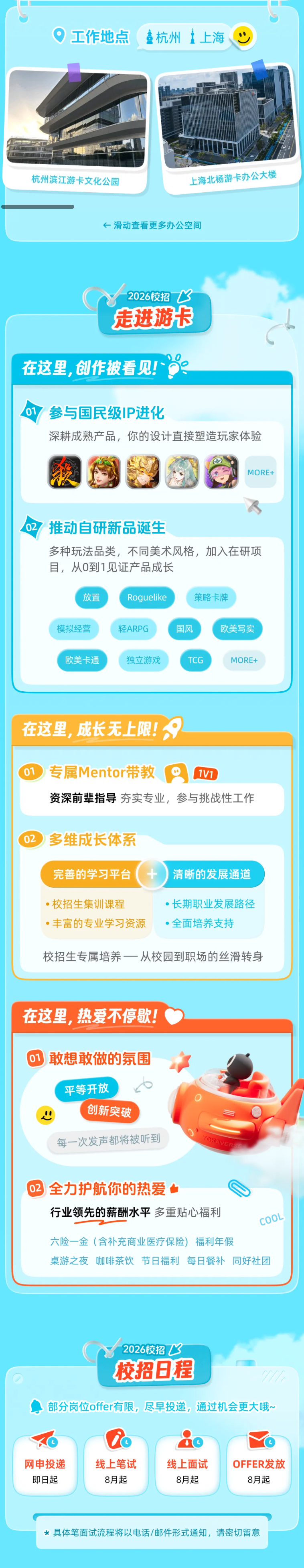 <p>工作地点</p> <p>杭州</p> <p>上海</p> <p>杭州滨江游卡文化公园</p> <p>上海北杨游卡办公大楼</p> <p>←滑动查看更多办公空间</p> <p>2026校招</p> <p>s</p> <p>走进游卡</p> <p>在这里，创作披看见!</p> <p>01</p> <p>参与国民级IP进化</p> <p>深耕成熟产品，你的设计直接塑造玩家体验</p> <p>MORE+</p> <p>02</p> <p>推动自研新品诞生</p> <p>多种玩法品类，不同美术风格，加入在研项</p> <p>目，从0到1见证产品成长</p> <p>放置</p> <p>Roguelike</p> <p>策略卡牌</p> <p>模拟经营</p> <p>轻ARPG</p> <p>国风</p> <p>欧美写实</p> <p>欧美卡通</p> <p>独立游戏</p> <p>TCG</p> <p>MORE+</p> <p>在这里，成长无上限！</p> <p>01</p> <p>专属Mentor带教</p> <p>1V1</p> <p>资深前辈指导夯实专业，参与挑战性工作</p> <p>02</p> <p>多维成长体系</p> <p>完善的学习平台</p> <p>清晰的发展通道</p> <p>·校招生集训课程</p> <p>·长期职业发展路径</p> <p>·丰富的专业学习资源</p> <p>·全面培养支持</p> <p>校招生专属培养一一从校园到职场的丝滑转身</p> <p>在这里，热爱不停歇!</p> <p>敢想敢做的氛围</p> <p>平等开放</p> <p>创新突破</p> <p>YOKAVERS</p> <p>每一次发声都将被听到</p> <p>02</p> <p>全力护航你的热爱</p> <p>行业领先的薪酬水平多重贴心福利</p> <p>COOL</p> <p>六险一金（含补充商业医疗保险)</p> <p>福利年假</p> <p>桌游之夜</p> <p>咖啡茶饮</p> <p>节日福利</p> <p>每日餐补</p> <p>同好社团</p> <p>2026校招飞</p> <p>校招日程</p> <p>部分岗位offer有限，尽早投递,通过机会更大哦~</p> <p>网申投递</p> <p>线上笔试</p> <p>线上面试</p> <p>OFFER发放</p> <p>即日起</p> <p>8月起</p> <p>8月起</p> <p>8月起</p> <p>*具体笔面试流程将以电话/邮件形式通知,请密切留意</p>