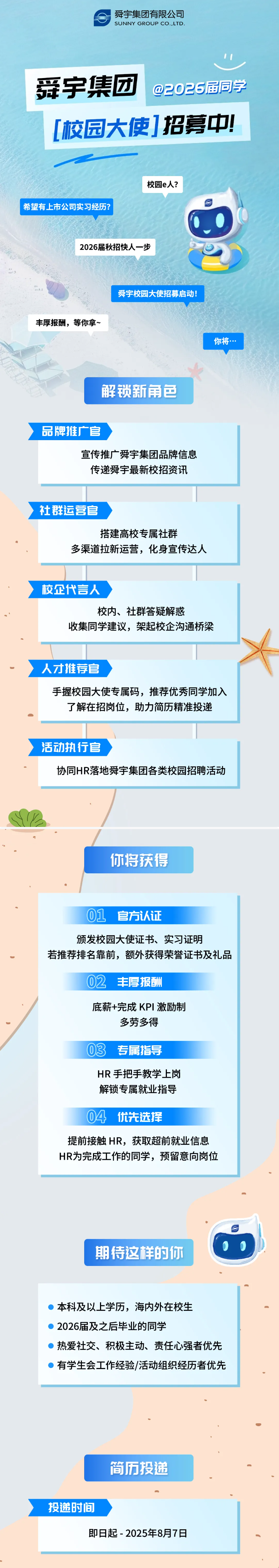 <p>舜宇集团有限公司</p> <p>SUNNY GROUP CO.,LTD.</p> <p>爱宇集团</p> <p>@2026届同学</p> <p>校园大使】招募中</p> <p>校园e人?</p> <p>希望有上市公司实习经历?</p> <p>2026届秋招快人一步</p> <p>舜宇校园大使招募启动!</p> <p>丰厚报酬，等你拿~</p> <p>你将…</p> <p>解锁新角色</p> <p>品牌推广官</p> <p>宣传推广舜宇集团品牌信息</p> <p>传递舜宇最新校招资讯</p> <p>社群运营官</p> <p>搭建高校专属社群</p> <p>多渠道拉新运营，化身宣传达人</p> <p>校企代言人</p> <p>校内、社群答疑解惑</p> <p>收集同学建议，架起校企沟通桥梁</p> <p>人才推荐官</p> <p>手握校园大使专属码,推荐优秀同学加入</p> <p>了解在招岗位，助力简历精准投递</p> <p>活动执行官</p> <p>协同HR落地舜宇集团各类校园招聘活动</p> <p>你将获得</p> <p>01</p> <p>官方认证</p> <p>颁发校园大使证书、实习证明</p> <p>若推荐排名靠前，额外获得荣誉证书及礼品</p> <p>02</p> <p>丰厚报酬</p> <p>底薪+完成 KPI丨 激励制</p> <p>多劳多得</p> <p>03</p> <p>专属指导</p> <p>HR 手把手教学上岗</p> <p>解锁专属就业指导</p> <p>04</p> <p>优先选择</p> <p>提前接触HR,获取超前就业信息</p> <p>HR为完成工作的同学，预留意向岗位</p> <p>期待这样的你</p> <p>本科及以上学历，海内外在校生</p> <p>2026届及之后毕业的同学</p> <p>热爱社交、积极主动、责任心强者优先</p> <p>有学生会工作经验/活动组织经历者优先</p> <p>简历投递</p> <p>投递时间</p> <p>即日起-2025年8月7日</p>