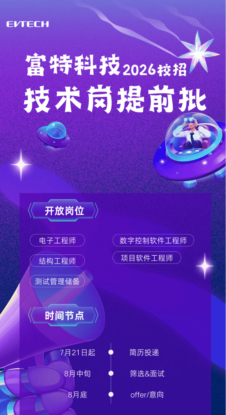 <p>EVWECH</p> <p>富特科技</p> <p>2026校招</p> <p>技术岗提前批</p> <p>开放岗位</p> <p>电子工程师</p> <p>数字控制软件工程师</p> <p>结构工程师</p> <p>项目软件工程师</p> <p>测试管理储备</p> <p>时间节点</p> <p>7月21日起</p> <p>简历投递</p> <p>8月中旬</p> <p>筛选&面试</p> <p>8月底</p> <p>offer/意向</p>