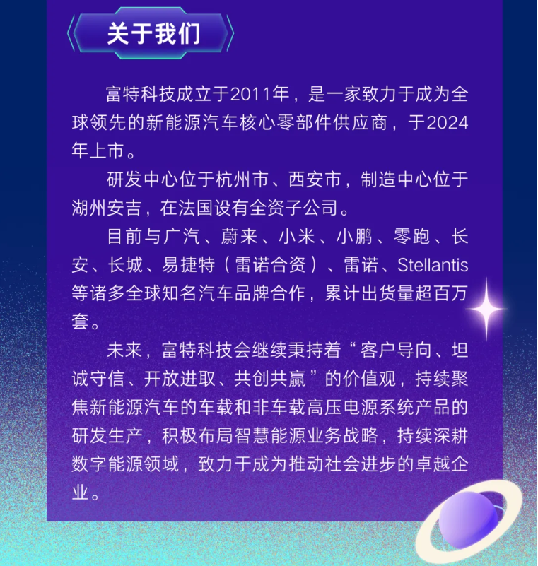 <p>关于我们</p> <p>富特科技成立于2011年，是一家致力于成为全</p> <p>球领先的新能源汽车核心零部件供应商，于2024</p> <p>年上市。</p> <p>研发中心位于杭州市、西安市，制造中心位于</p> <p>湖州安吉，在法国设有全资子公司。</p> <p>目前与广汽、蔚来、小米、小鹏、零跑、长</p> <p>安、长城、易捷特（雷诺合资）、雷诺、Stellantis</p> <p>等诸多全球知名汽车品牌合作，累计出货量超百万</p> <p>套。</p> <p>未来，富特科技会继续秉持着“客户导向、坦</p> <p>诚守信、开放进取、共创共赢”的价值观，持续聚</p> <p>焦新能源汽车的车载和非车载高压电源系统产品的</p> <p>研发生产，积极布局智慧能源业务战略,持续深耕</p> <p>数字能源领域，致力于成为推动社会进步的卓越企</p> <p>业。</p>