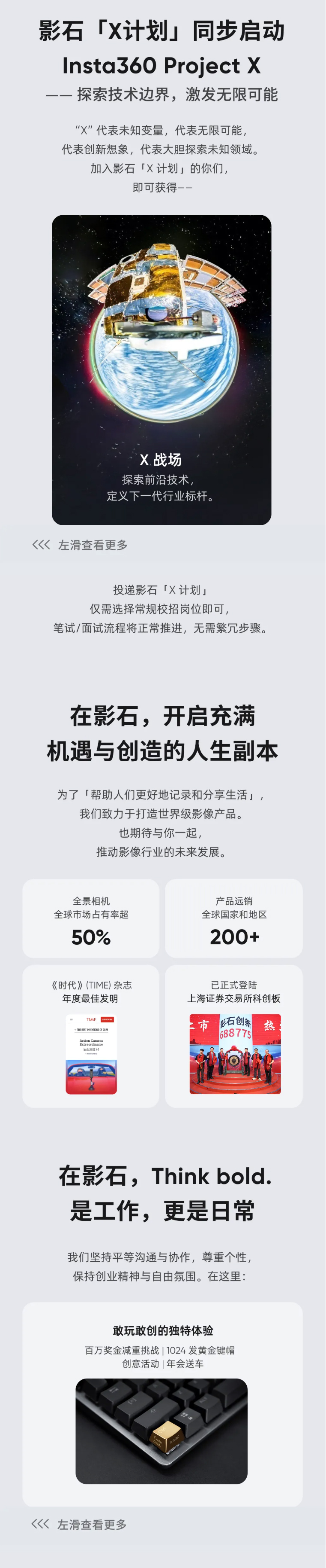 <p>影石</p> <p>TX计划</p> <p>同步启动</p> <p>Insta36O Project X</p> <p>一探索技术边界,激发无限可能</p> <p>“X”代表未知变量，代表无限可能，</p> <p>代表创新想象，代表大胆探索未知领域。</p> <p>加入影石「计划」的你们，</p> <p>即可获得-一</p> <p>X.战场</p> <p>探索前沿技术</p> <p>定义下一代行业标杆。</p> <p>左滑查看更多</p> <p>投递影石「×计划」</p> <p>仅需选择常规校招岗位即可，</p> <p>笔试/面试流程将正常推进，无需繁冗步骤。</p> <p>在影石，开启充满</p> <p>机遇与创造的人生副本</p> <p>为了「帮助人们更好地记录和分享生活」，</p> <p>我们致力于打造世界级影像产品。</p> <p>也期待与你一起，</p> <p>推动影像行业的未来发展。</p> <p>全景相机</p> <p>产品远销</p> <p>全球市场占有率超</p> <p>全球国家和地区</p> <p>50%</p> <p>200+</p> <p>《时代》(TIME)杂志</p> <p>已正式登陆</p> <p>年度最佳发明</p> <p>上海证券交易所科创板</p> <p>TIME</p> <p>土市</p> <p>影石创新</p> <p>热</p> <p>-TMES MINRONS G 2024</p> <p>688775</p> <p>Aetioca Camers</p> <p>rdinaire</p> <p>Ist3GOX4</p> <p>在影石，Think bold.</p> <p>是工作,更是日常</p> <p>我们坚持平等沟通与协作，尊重个性，</p> <p>保持创业精神与自由氛围。在这里:</p> <p>敢玩敢创的独特体验</p> <p>百万奖金减重挑战|1024发黄金键帽</p> <p>创意活动|年会送车</p> <p>左滑查看更多</p>