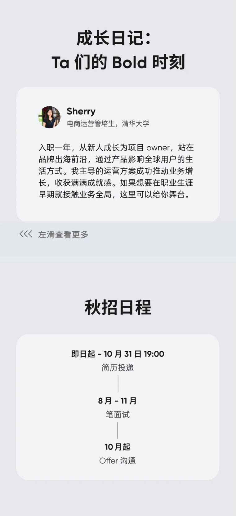 <p>成长日记：</p> <p>Ta们的 Bold 时刻</p> <p>Sherry</p> <p>电商运营管培生，清华大学</p> <p>入职一年，从新人成长为项目 owner，站在</p> <p>品牌出海前沿，通过产品影响全球用户的生</p> <p>活方式。我主导的运营方案成功推动业务增</p> <p>长，收获满满成就感。如果想要在职业生涯</p> <p>早期就接触业务全局，这里可以给你舞台。</p> <p>(左滑查看更多</p> <p>秋招日程</p> <p>即日起-10月31日19:00</p> <p>简历投递</p> <p>8月-11月</p> <p>笔面试</p> <p>10月起</p> <p>Offer 沟通</p>