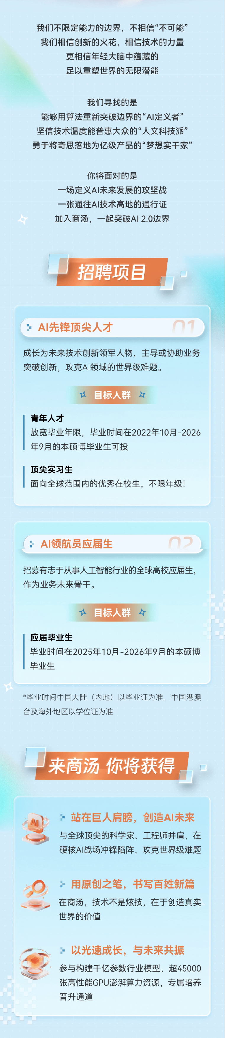 <p>我们不限定能力的边界，不相信“不可能”</p> <p>我们相信创新的火花，相信技术的力量</p> <p>更相信年轻大脑中蕴藏的</p> <p>足以重塑世界的无限潜能</p> <p>我们寻找的是</p> <p>能够用算法重新突破边界的“AI定义者”</p> <p>坚信技术温度能普惠大众的“人文科技派”</p> <p>勇于将奇思落地为亿级产品的“梦想实干家”</p> <p>你将面对的是</p> <p>一场定义AI未来发展的攻坚战</p> <p>一张通往AI技术高地的通行证</p> <p>加入商汤,一起突破Al 2.0边界</p> <p>招聘项目</p> <p>AI先锋顶尖人才</p> <p>成长为未来技术创新领军人物，主导或协助业务</p> <p>突破创新，攻克A丨领域的世界级难题。</p> <p>江</p> <p>目标人群</p> <p>r</p> <p>青年人才</p> <p>放宽毕业年限，毕业时间在2022年10月-2026</p> <p>年9月的本硕博毕业生可投</p> <p>顶尖实习生</p> <p>面向全球范围内的优秀在校生，不限年级!</p> <p>AI领航员应届生</p> <p>招募有志于从事人工智能行业的全球高校应届生，</p> <p>作为业务未来骨干。</p> <p>目标人群</p> <p>应届毕业生</p> <p>毕业时间在2025年10月-2026年9月的本硕博</p> <p>毕业生</p> <p>*毕业时间中国大陆（内地）以毕业证为准，中国港澳</p> <p>台及海外地区以学位证为准</p> <p>来商汤你将获得</p> <p>站在巨人肩膀,创造A丨未来</p> <p>与全球顶尖的科学家、工程师并肩，在</p> <p>硬核A丨战场冲锋陷阵,攻克世界级难题</p> <p>用原创之笔,书写百姓新篇</p> <p>在商汤，技术不是炫技，在于创造真实</p> <p>世界的价值</p> <p>以光速成长,与未来共振</p> <p>参与构建千亿参数行业模型,超45000</p> <p>张高性能GPU澎湃算力资源，专属培养</p> <p>晋升通道</p>