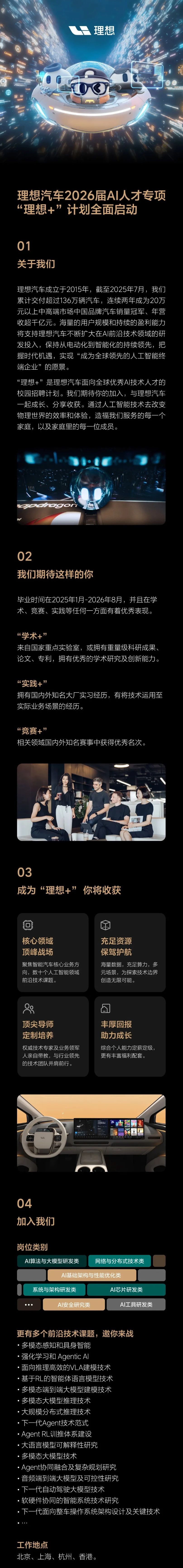 <p>理想</p> <p>理想汽车2026届A人才专项</p> <p>理想+”计划全面启动</p> <p>01</p> <p>关于我们</p> <p>理想汽车成立于2015年，截至2025年7月，我们</p> <p>累计交付超过136万辆汽车，连续两年成为20万</p> <p>元以上中高端市场中国品牌汽车销量冠军、年营</p> <p>收超千亿元。海量的用户规模和持续的盈利能力</p> <p>将支持理想汽车不断扩大在AI前沿技术领域的研</p> <p>发投入，保持从电动化到智能化的持续领先，把</p> <p>握时代机遇，实现“成为全球领先的人工智能终</p> <p>端企业”的愿景。</p> <p>“理想+”是理想汽车面向全球优秀A丨技术人才的</p> <p>校园招聘计划。我们期待你的加入，与理想汽车</p> <p>一起成长、分享收获。通过人工智能技术去改变</p> <p>物理世界的效率和体验，造福我们服务的每一个</p> <p>家庭，以及家庭里的每一位成员。</p> <p>dogon</p> <p>02</p> <p>我们期待这样的你</p> <p>华业时间在2025年1月-2026年8月，并且在学</p> <p>术、竞赛、实践等任何一方面有着优秀表现。</p> <p>“学术+”</p> <p>来自国家重点实验室，或拥有重量级科研成果、</p> <p>论文、专利，拥有优秀的学术研究及创新能力</p> <p>“实践+”</p> <p>拥有国内外知名大厂实习经历，有将技术运用至</p> <p>实际业务场景的经历。</p> <p>“竞赛+”</p> <p>相关领域国内外知名赛事中获得优秀名次。</p> <p>03</p> <p>成为“理想+”</p> <p>你将收获</p> <p>核心领域</p> <p>充足资源</p> <p>顶峰战场</p> <p>保驾护航</p> <p>聚焦智能汽车核心业务方</p> <p>海量数据,充足算力，多</p> <p>向，数十个人工智能领域</p> <p>元场景，为探索技术边界</p> <p>前沿技术课题。</p> <p>创造无限可能。</p> <p>顶尖导师</p> <p>丰厚回报</p> <p>定制培养</p> <p>助力成长</p> <p>权威技术专家及业务领军</p> <p>综合个人能力定薪定级，</p> <p>人亲自带教，与行业领先</p> <p>更有丰富福利配套。</p> <p>的技术团队并肩前行。</p> <p>04</p> <p>加入我们</p> <p>岗位类别</p> <p>AI算法与大模型研发类</p> <p>网络与分布式技术类</p> <p>AI基础架构与性能优化类</p> <p>系统与架构研发类</p> <p>AI芯片研发类</p> <p>AI安全研究类</p> <p>AI工具研发类</p> <p>更有多个前沿技术课题,邀你来战</p> <p>·多模态感知和具身智能</p> <p>·强化学习和 AgenticA</p> <p>面向推理高效的VLA建模技术</p> <p>基于RL的智能体语言模型技术</p> <p>多模态端到端大模型建模技术</p> <p>多模态大模型推理技术</p> <p>·大规模分布式推理技术</p> <p>·下一代Agent技术范式</p> <p>Agent RL训推体系建设</p> <p>大语言模型可解释性研究</p> <p>·多模态大模型技术</p> <p>Agent协同融合及复杂规划研究</p> <p>音频端到端大模型及可控性研究</p> <p>下一代自动驾驶大模型技术</p> <p>软硬件协同的智能系统技术研究</p> <p>下一代面问整车操作系统架构设计及关键技术</p> <p>工作地点</p> <p>北京、上海、杭州、香港。</p>