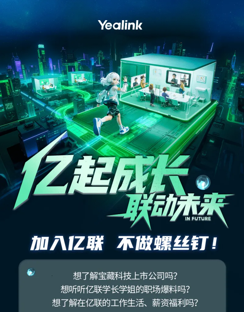 <p>Yealink</p> <p>1亿起城投</p> <p>联动木来</p> <p>IN FUTURE</p> <p>加之联</p> <p>不做螺丝</p> <p>想了解宝藏科技上市公司吗?</p> <p>想听听亿联学长学姐的职场爆料吗?</p> <p>想了解在亿联的工作生活、薪资福利吗?</p>