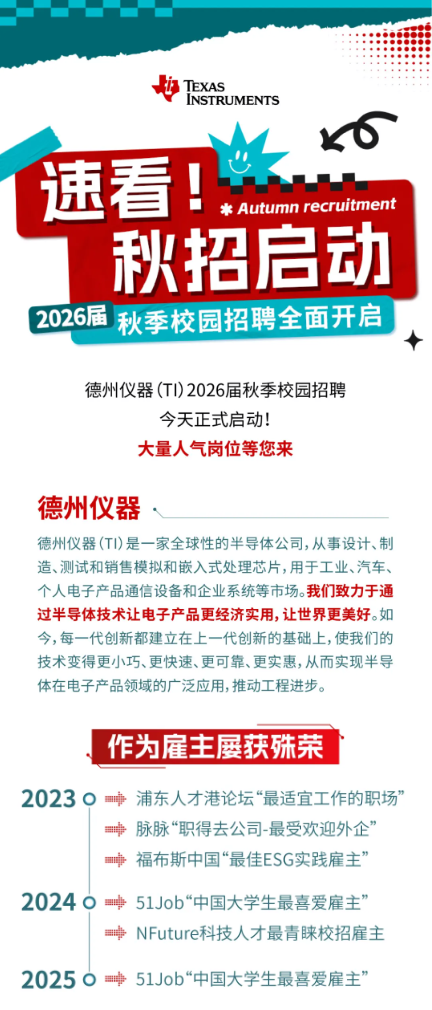 <p>TEXAS</p> <p>INSTRUMENTS</p> <p>速看</p> <p>上</p> <p>* Autumn recruitment</p> <p>秋招启动</p> <p>2026届</p> <p>秋季校园招聘全面开启</p> <p>德州仪器(T)2026届秋季校园招聘</p> <p>今天正式启动!</p> <p>大量人气岗位等您来</p> <p>德州仪器</p> <p>德州仪器(TI)是一家全球性的半导体公司，从事设计、制</p> <p>造、测试和销售模拟和嵌入式处理芯片，用于工业、汽车、</p> <p>个人电子产品通信设备和企业系统等市场。我们致力于通</p> <p>过半导体技术让电子产品更经济实用,让世界更美好。如</p> <p>今，每一代创新都建立在上一代创新的基础上，使我们的</p> <p>技术变得更小巧、更快速、更可靠、更实惠,从而实现半导</p> <p>体在电子产品领域的广泛应用，推动工程进步。</p> <p>作为雇主屡获殊菜</p> <p>20230</p> <p>浦东人才港论坛“最适宜工作的职场</p> <p>脉脉“职得去公司-最受欢迎外企</p> <p>福布斯中国“最佳ESG实践雇主</p> <p>20240</p> <p>51Job“中国大学生最喜爱雇主</p> <p>二村=</p> <p>NFuture科技人才最青睐校招雇主</p> <p>20250</p> <p>中</p> <p>51Job“中国大学生最喜爱雇主”</p>