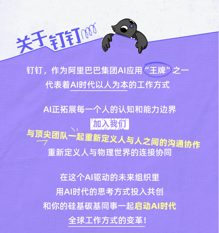 <p>关士钉钉心</p> <p>钉钉，作为阿里巴巴集团AI应用“王牌之一</p> <p>代表着AI时代以人为本的工作方式</p> <p>AI正拓展每一个人的认知和能力边界</p> <p>加入我优</p> <p>与顶尖团队一起重新定义人与人之间的沟通协作</p> <p>重新定义人与物理世界的连接协同</p> <p>在这个AI驱动的未来组织里</p> <p>用AI时代的思考方式投入共创</p> <p>和你的硅基碳基同事一起启动AI时代</p> <p>全球工作方式的变革!</p>