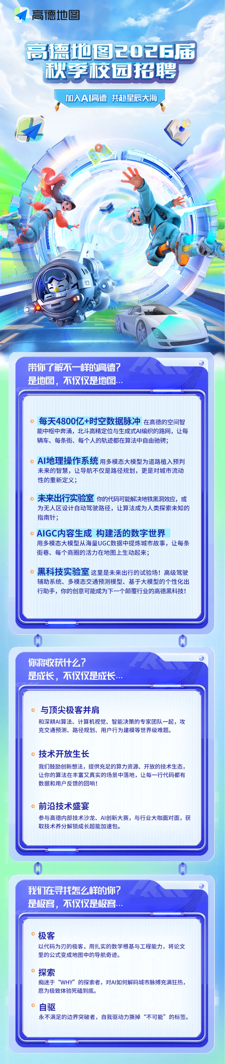 <p>高德地图</p> <p>高德地图2026届</p> <p>秋李校园招聘</p> <p>加入A丨高德</p> <p>共赴星辰大海</p> <p>带你了解不一样的高德?</p> <p>是地图，不仅仅是地图..</p> <p>每天4800亿+时空数据脉冲</p> <p>在高德的空间智</p> <p>能中枢中奔涌，北斗高精定位与生成式AI编织的路网，让每</p> <p>辆车、每条街、每个人的轨迹都在算法中自由驰骋；</p> <p>AI地理操作系统</p> <p>用多模态大模型为道路植入预判</p> <p>朱来的智慧，让导航不仅是路径规划，更是对城市流动</p> <p>性的重新定义；</p> <p>未来出行实验室</p> <p>你的代码可能解决地铁黑洞效应，或</p> <p>为无人区设计自动驾驶路径，让算法成为人类探索未知的</p> <p>指南针;</p> <p>AIGC内容生成构建活的数字世界</p> <p>用多模态大模型从海量UGC数据中提炼城市故事，让每条</p> <p>街巷、每个商圈的活力在地图上生动起来；</p> <p>黑科技实验室这里是未来出行的试验场！高级驾驶</p> <p>辅助系统、多模态交通预测模型、基于大模型的个性化出</p> <p>行助手，你的创意可能成为下一个颠覆行业的高德黑科技!</p> <p>你将收获什么?</p> <p>是成长，不仅仅是成长…</p> <p>与顶尖极客并肩</p> <p>和深耕Al算法、计算机视觉、智能决策的专家团队一起，攻</p> <p>克交通预测、路径规划、用户行为建模等世界级难题。</p> <p>技术开放生长</p> <p>我们鼓励创新想法，提供充足的算力资源、开放的技术生态，</p> <p>让你的算法在丰富又真实的场景中落地，让每一行代码都有</p> <p>数据和用户反馈的回响!</p> <p>前沿技术盛宴</p> <p>参与高德内部技术沙龙、AI创新大赛，与行业大咖面对面，获</p> <p>取技术养分解锁成长超能加速包。</p> <p>我们在寻找怎么样的你?</p> <p>是极客，不仅仅是极客.…</p> <p>极客</p> <p>以代码为刃的极客，用扎实的数学根基与工程能力，将论文</p> <p>里的公式变成地图中的导航奇迹。</p> <p>探索</p> <p>痴迷于“WHY”的探索者，对AI如何解码城市脉搏充满狂热</p> <p>愿为极致体验死磕到底。</p> <p>自驱</p> <p>永不满足的边界突破者，自我驱动力撕掉“不可能”的标签。</p>