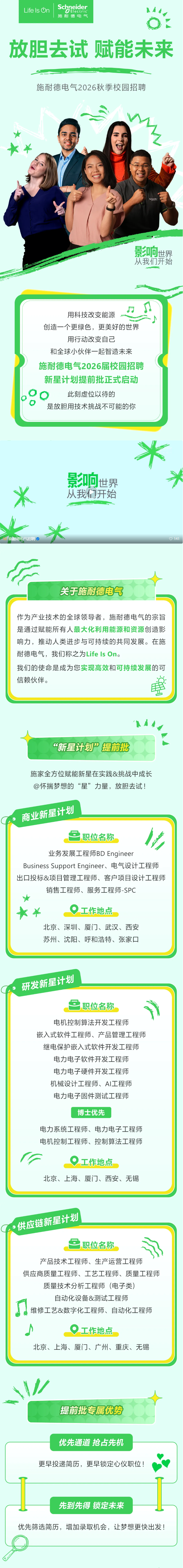 <p>Schneider</p> <p>Life Is On</p> <p>GElectric</p> <p>施耐德电气</p> <p>放胆去试</p> <p>赋能未来</p> <p>施耐德电气2026秋季校园招聘</p> <p>景响士</p> <p>世界</p> <p>从我们开始</p> <p>用科技改变能源</p> <p>创造一个更绿色，更美好的世界</p> <p>用行动改变自己</p> <p>和全球小伙伴一起智造未来</p> <p>施耐德电气2026届校园招聘</p> <p>新星计划提前批正式启动</p> <p>此刻虚位以待的</p> <p>是放胆用技术挑战不可能的你</p> <p>米</p> <p>影响</p> <p>世界</p> <p>从我们开始</p> <p>施耐德电气招聘</p> <p>) 141</p> <p>关于施耐德电气</p> <p>作为产业技术的全球领导者，施耐德电气的宗旨</p> <p>是通过赋能所有人最大化利用能源和资源创造影</p> <p>响力，推动人类进步与可持续的共同发展。在施</p> <p>耐德电气，我们称之为Life ls On.</p> <p>我们的使命是成为您实现高效和可持续发展的可</p> <p>信赖伙伴。</p> <p>“新星计划”提前批</p> <p>施家全方位赋能新星在实践&挑战中成长</p> <p>@怀揣梦想的“星”力量，放胆去试！</p> <p>商业新星计划</p> <p>职位名称</p> <p>业务发展工程师BD Engineer</p> <p>Business Support Engineer、电气设计工程师</p> <p>出口投标&项目管理工程师、客户项目设计工程师</p> <p>销售工程师、服务工程师-SPC</p> <p>工作地点</p> <p>北京、深圳、厦门、武汉、西安</p> <p>苏州、沈阳、呼和浩特、张家口</p> <p>研发新星计划</p> <p>职位名称</p> <p>电机控制算法开发工程师</p> <p>嵌入式软件工程师、产品管理工程师</p> <p>继电保护嵌入式软件开发工程师</p> <p>电力电子软件开发工程师</p> <p>电力电子硬件开发工程师</p> <p>机械设计工程师、AI工程师</p> <p>电力电子固件测试工程师</p> <p>博士优先</p> <p>电力系统工程师、电力电子工程师</p> <p>电机控制工程师、控制算法工程师</p> <p>工作地点</p> <p>北京、上海、厦门、西安、无锡</p> <p>供应链新星计划</p> <p>职位名称</p> <p>产品技术工程师、生产运营工程师</p> <p>供应商质量工程师、工艺工程师、质量工程师</p> <p>质量技术分析工程师</p> <p>i（电子类)</p> <p>自动化设备&测试工程师</p> <p>维修工艺&数字化工程师、自动化工程师</p> <p>工作地点</p> <p>北京、上海、厦门、广州、重庆、无锡</p> <p>提前批专属优势</p> <p>优先通道抢占先机</p> <p>更早投递简历，更早锁定心仪职位！</p> <p>先到先得锁定未来</p> <p>优先筛选简历,增加录取机会,让梦想更快出发！</p>