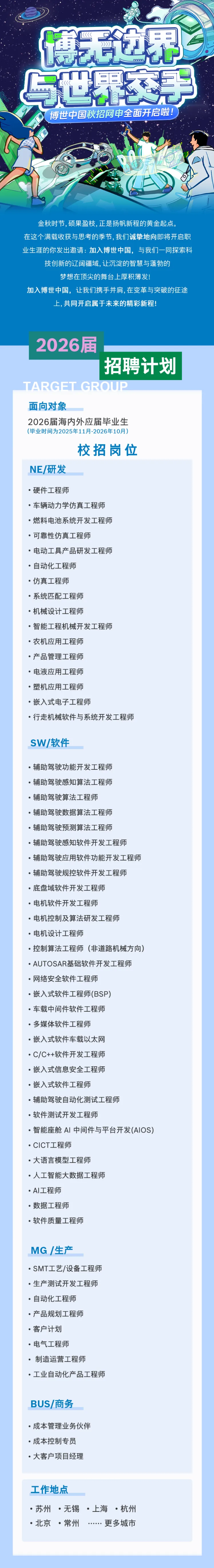 <p>博无边界</p> <p>世界交手</p> <p>博世中国秋招网申全面开启啦！</p> <p>金秋时节,硕果盈枝,正是扬帆新程的黄金起点。</p> <p>在这个满载收获与思考的季节,我们诚挚地向即将开启职</p> <p>业生涯的你发出邀请：加入博世中国，与我们一同探索科</p> <p>技创新的辽阔疆域，让沉淀的智慧与蓬勃的</p> <p>梦想在顶尖的舞台上厚积薄发!</p> <p>加入博世中国，让我们携手并肩,在变革与突破的征途</p> <p>上，共同开启属于未来的精彩新程！</p> <p>2026届</p> <p>招聘计划</p> <p>TARGFT GROUP</p> <p>面向对象</p> <p>2026届海内外应届毕业生</p> <p>(毕业时间为2025年11月-2026年10月）</p> <p>校招岗位</p> <p>NE/研发</p> <p>·硬件工程师</p> <p>·车辆动力学仿真工程师</p> <p>·燃料电池系统开发工程师</p> <p>·可靠性仿真工程师</p> <p>·电动工具产品研发工程师</p> <p>·自动化工程师</p> <p>·仿真工程师</p> <p>·系统匹配工程师</p> <p>·机械设计工程师</p> <p>·智能工程机械开发工程师</p> <p>·农机应用工程师</p> <p>·产品管理工程师</p> <p>·电液应用工程师</p> <p>·塑机应用工程师</p> <p>·嵌入式电子工程师</p> <p>·行走机械软件与系统开发工程师</p> <p>SW/软件</p> <p>·辅助驾驶功能开发工程师</p> <p>·辅助驾驶感知算法工程师</p> <p>·辅助驾驶算法工程师</p> <p>·辅助驾驶数据算法工程师</p> <p>·辅助驾驶预测算法工程师</p> <p>·辅助驾驶感知软件开发工程师</p> <p>·辅助驾驶应用软件功能开发工程师</p> <p>·辅助驾驶规控软件开发工程师</p> <p>·底盘域软件开发工程师</p> <p>·电机软件开发工程师</p> <p>·电机控制及算法研发工程师</p> <p>·电机设计工程师</p> <p>·控制算法工程师（非道路机械方向)</p> <p>·AUTOSAR基础软件开发工程师</p> <p>·网络安全软件工程师</p> <p>·嵌入式软件工程师(BSP)</p> <p>·车载中间件软件工程师</p> <p>·多媒体软件工程师</p> <p>·嵌入式软件车载以太网</p> <p>-C/C++软件开发工程师</p> <p>·嵌入式信息安全工程师</p> <p>·嵌入式软件工程师</p> <p>·辅助驾驶自动化测试工程师</p> <p>·软件测试开发工程师</p> <p>·智能座舱 AI 中间件与平台开发(AIOS)</p> <p>·CICT工程师</p> <p>·大语言模型工程师</p> <p>·人工智能大数据工程师</p> <p>·AI工程师</p> <p>·数据工程师</p> <p>·软件质量工程师</p> <p>MG /生产</p> <p>·SMT工艺/设备工程师</p> <p>·生产测试开发工程师</p> <p>·自动化工程师</p> <p>·产品规划工程师</p> <p>·客户计划</p> <p>·电气工程师</p> <p>制造运营工程师</p> <p>·工业自动化产品工程师</p> <p>BUS/商务</p> <p>·成本管理业务伙伴</p> <p>·成本控制专员</p> <p>·大客户项目经理</p> <p>工作地点</p> <p>·苏州·无锡·上海·杭州</p> <p>·北京·常州</p> <p>…更多城市</p>