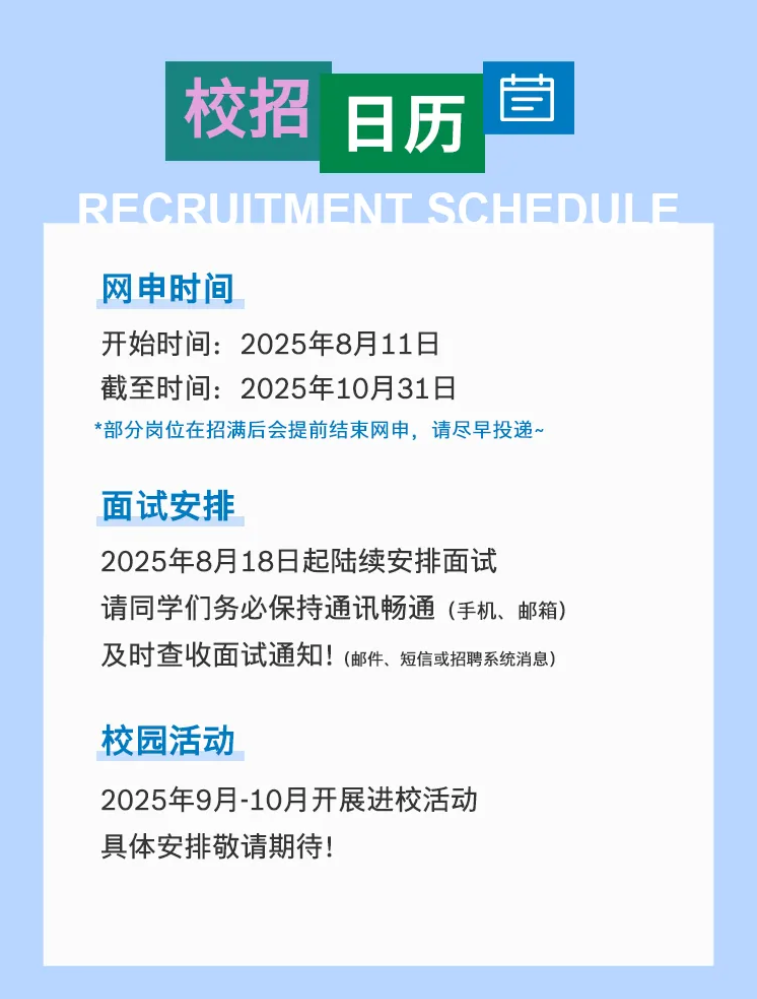 <p>校招</p> <p>吉</p> <p>日历</p> <p>RFCRUITMENT SCHFDUIE</p> <p>网申时间</p> <p>开始时间:2025年8月11日</p> <p>截至时间:2025年10月31日</p> <p>*部分岗位在招满后会提前结束网申,请尽早投递。</p> <p>面试安排</p> <p>2025年8月18日起陆续安排面试</p> <p>请同学们务必保持通讯畅通（手机、邮箱)</p> <p>及时查收面试通知!(邮件、短信或招聘系统消息)</p> <p>校园活动</p> <p>2025年9月-10月开展进校活动</p> <p>具体安排敬请期待!</p>