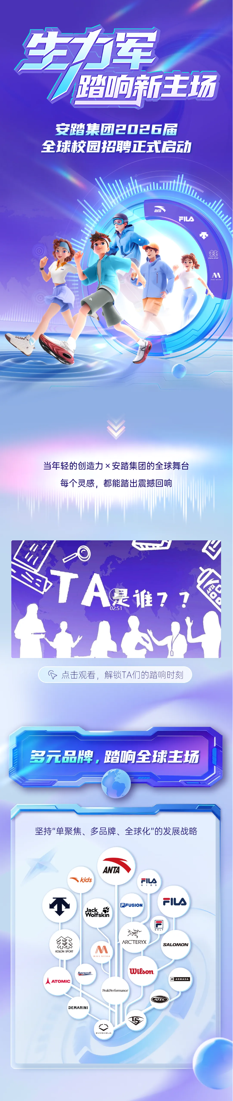 <p>生力军</p> <p>踏响新王场</p> <p>安踏集团20日6届</p> <p>全球校园招聘式启动</p> <p>AND</p> <p>FILA</p> <p>上</p> <p>杯</p> <p>M</p> <p>当年轻的创造力×安踏集团的全球舞台</p> <p>每个灵感，都能踏出震撼回响</p> <p>Eb</p> <p>TA</p> <p>a</p> <p>是淮7?</p> <p>02:51</p> <p>红</p> <p>G点击观看，解锁TA们的踏响时刻</p> <p>多元品牌，踏响全球主场</p> <p>坚持单聚焦、多品牌、全球化"的发展战略</p> <p>ANTA</p> <p>skids</p> <p>FILA</p> <p>FILA</p> <p>卡新南菜</p> <p>FFUSION</p> <p>堂</p> <p>ARC"TERYX</p> <p>SALOMON</p> <p>M</p> <p>KOLON SPORT</p> <p>WAUA AEIIVE</p> <p>lWitson</p> <p>Serandi</p> <p>AATOMIC</p> <p>aARMADA</p> <p>Peak Performance</p> <p>DEMARINI</p> <p>S</p>