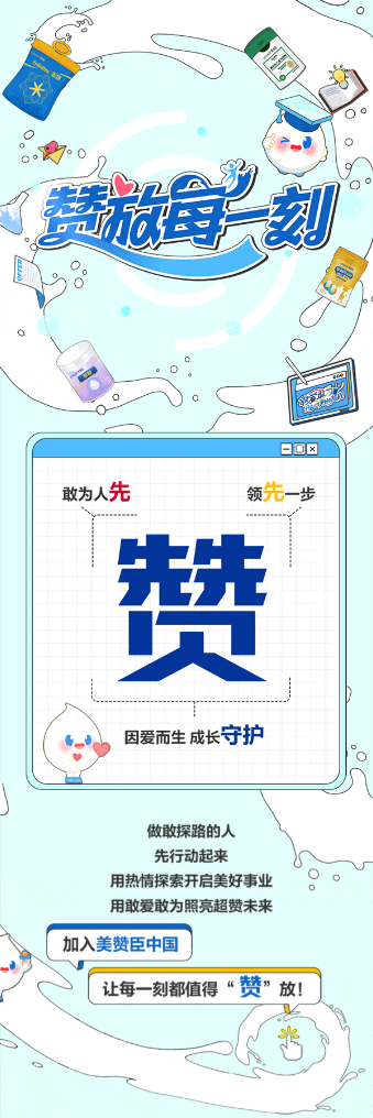 <p>蓝海刻</p> <p>敢为人先</p> <p>领先一步</p> <p>先先</p> <p>负</p> <p>因爱而生成长守护</p> <p>做敢探路的人</p> <p>先行动起来</p> <p>用热情探索开启美好事业</p> <p>用敢爱敢为照亮超赞未来</p> <p>加入美赞臣中国</p> <p>让每一刻都值得</p> <p>赞”放</p>