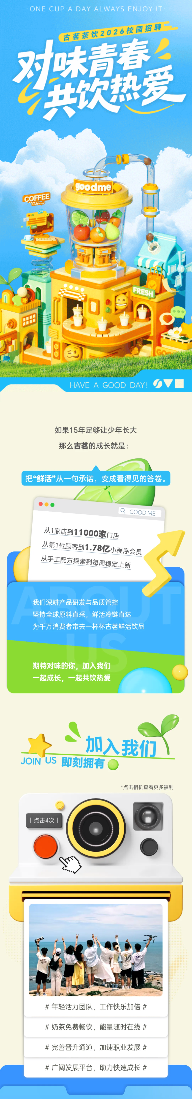 <p>ONE CUP A DAY ALWAYS ENJOYIT</p> <p>古茗茶饮2026校园招聘</p> <p>2</p> <p>肉小</p> <p>味青春</p> <p>共饮热爱</p> <p>goodme</p> <p>COFFEE</p> <p>CUTEL</p> <p>FRESH</p> <p>HAVE A GOOD DAY!</p> <p>如果15年足够让少年长大</p> <p>那么古茗的成长就是：</p> <p>把“鲜活”从一句承诺，变成看得见的答卷：</p> <p>GOOD ME</p> <p>从1家店到11000家门店</p> <p>从第1位顾客到1.78亿小程序会员</p> <p>从手工配方探索到每周稳定上新</p> <p>我们深耕产品研发与品质管控</p> <p>坚持全球原料直采，鲜活冷链直达</p> <p>为千万消费者带去一杯杯古茗鲜活饮品</p> <p>期待对味的你,加入我们</p> <p>一起成长，一起共饮热爱</p> <p></p> <p>加入我们</p> <p>JOIN US</p> <p>即刻拥有</p> <p>*点击相机查看更多福利</p> <p>点击4次|</p> <p>#年轻活力团队，工作快乐加倍#</p> <p>#奶茶免费畅饮，能量随时在线#</p> <p>#完善晋升通道，加速职业发展#</p> <p>#广阔发展平台，助力快速成长#</p>