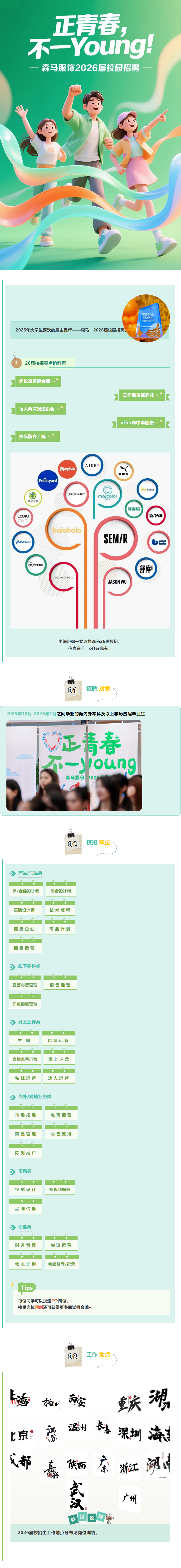 <p>正青春</p> <p>不-Young</p> <p>一</p> <p>森马服饰2026届校园招聘</p> <p>餐</p> <p>TTTRN</p> <p>2025年大学生喜欢的雇主品牌一一森马，2026届校园招聘</p> <p>26届校招亮点抢鲜看</p> <p>岗位覆盖超全面￥</p> <p>工作地覆盖多城</p> <p>每人两次投递机会</p> <p>offer命中率翻倍</p> <p>多品牌齐上阵</p> <p>AIKEN</p> <p>TMongodo</p> <p>KIDS</p> <p>pefastyard</p> <p>Hdy Junior</p> <p>寳</p> <p>Juicp Couture</p> <p>marcolor</p> <p>森活之家</p> <p>马卡乐</p> <p>SEM/Rm</p> <p>LOOKN</p> <p>D'B</p> <p>8R8*e%w*":</p> <p>balabalo</p> <p>SEM/R</p> <p>asICSmos</p> <p>Pwoox</p> <p>舒库</p> <p>Marc O'Polo</p> <p>JASON WU</p> <p>小编带你一文读懂森马26届校招</p> <p>信息在手，offer我有！</p> <p>01</p> <p>招聘 对象</p> <p>2025年10月-2026年7月之间毕业的海内外本科及以上学历应届毕业生</p> <p>正精春</p> <p>不一young</p> <p>森马股份2025</p> <p>02</p> <p>校招 职位</p> <p>产品/商品类</p> <p>男/女装设计师</p> <p>图案设计师</p> <p>童装设计师</p> <p>技术版师</p> <p>商品企划</p> <p>商品计划</p> <p>商品运营</p> <p>线下零售类</p> <p>直营零售管理</p> <p>销售运营</p> <p>加盟销售管理</p> <p>线上业务类</p> <p>主播</p> <p>店铺运营</p> <p>直播账号运营</p> <p>线上运营</p> <p>私域运营</p> <p>达人运营</p> <p>海外/跨境业务类</p> <p>市场拓展</p> <p>电商运营</p> <p>商品管理</p> <p>零售支持</p> <p>陈列推广</p> <p>市场类</p> <p>视觉设计</p> <p>短视频编导</p> <p>品牌传播</p> <p>职能类</p> <p>财务管理</p> <p>物流运营</p> <p>物流计划</p> <p>客服督导/运营</p> <p>Tips</p> <p>每位同学可以投递2个岗位</p> <p>接受岗位调剂还可获得更多面试机会哦。</p> <p>03</p> <p>工作地点</p> <p>湖</p> <p>香动州</p> <p>重庆</p> <p>嘉</p> <p>温州</p> <p>福</p> <p>深圳</p> <p>滨丰</p> <p>上京！</p> <p>文都</p> <p>陕西</p> <p>澳内</p> <p>东</p> <p>浙江</p> <p>nns</p> <p>广州</p> <p>别</p> <p>说</p> <p>明</p> <p>特</p> <p>2026届校招生工作地点分布见岗位详情</p>