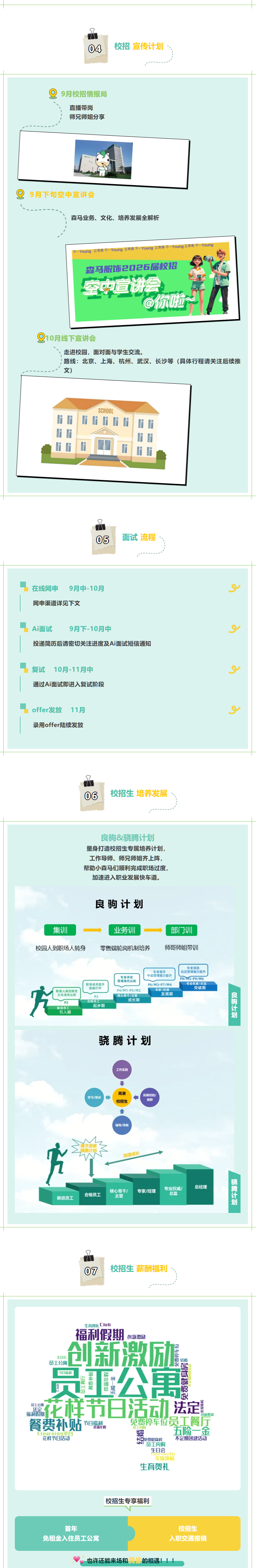 <p>04</p> <p>校招 宣传计划</p> <p>9月校招情报局</p> <p>直播带岗</p> <p>师兄师姐分享</p> <p>9月下旬空中宣讲会</p> <p>森马业务、文化、培养发展全解析</p> <p>Young</p> <p>森马服饰2026/届校招</p> <p>空中宣讲会</p> <p>@缘拉</p> <p>0月线下宣讲会</p> <p>走进校园，面对面与学生交流</p> <p>路线：北京、上海、杭州、武汉、长沙等（具体行程请关注后续推</p> <p>文)</p> <p>SCHOOL</p> <p>05</p> <p>面试流程</p> <p>在线网申</p> <p>9月中-10月</p> <p>网申渠道详见下文</p> <p>Ai面试</p> <p>9月下-10月中</p> <p>投递简历后请密切关注进度及Ai面试短信通知</p> <p>复试</p> <p>10月-11月中</p> <p>通过Ai面试即进入复试阶段</p> <p>offer发放</p> <p>11月</p> <p>录用offer陆续发放</p> <p>06</p> <p>校招生 培养发展</p> <p>良驹&骁腾计划</p> <p>量身打造校招生专属培养计划，</p> <p>工作导师、师兄师姐齐上阵，</p> <p>帮助小森马们顺利完成职场过度,</p> <p>加速进入职业发展快车道。</p> <p>良驹计划</p> <p>集训</p> <p>业务训</p> <p>部门训</p> <p>校园人到职场人转身</p> <p>零售端轮岗机制培养</p> <p>师哥师姐带训</p> <p>专业深造</p> <p>专业提升</p> <p>离层管理能力提升</p> <p>专业夯实</p> <p>中层管理能力提升</p> <p>管理角色认知</p> <p>P8/vM5-P9/M6</p> <p>职场素养提升</p> <p>P6/M3-P7/M4</p> <p>专业权威/总监</p> <p>i</p> <p>职场人角色转变</p> <p>基础打牢</p> <p>P4/M1-P5/M2</p> <p>专家/经理</p> <p>突破期</p> <p>文化业务认知</p> <p>核心骨千/主管</p> <p>发展期</p> <p>飞品士最</p> <p>P3</p> <p>P2</p> <p>合格员工</p> <p>成长期</p> <p>新进员工</p> <p>起步期</p> <p>引入期</p> <p>骁腾计划</p> <p>工作实践</p> <p>高潜</p> <p>学习/培训</p> <p>拓属经输/</p> <p>校招生</p> <p>视野</p> <p>辅导/带饺</p> <p>才选技</p> <p>加速成长</p> <p>繇蓄士革</p> <p>专业权威/</p> <p>总经理</p> <p>核心骨干/</p> <p>专家/经理</p> <p>合格员工</p> <p>主管</p> <p>总监</p> <p>新进员工</p> <p>07</p> <p>校招生 薪酬福利</p> <p>生高四礼Club</p> <p>福利假期</p> <p>创新激励</p> <p>创新激励</p> <p>生日会</p> <p>员工公寓</p> <p>当有邦鱼</p> <p>结婚</p> <p>公寓</p> <p>节日福制</p> <p>颚吡骝舄</p> <p>鄯主堡串</p> <p>零一到马</p> <p>花样节日活动</p> <p>员工公国</p> <p>法定</p> <p>法定</p> <p>福利假期</p> <p>阿新双质</p> <p>餐费补贴</p> <p>节日福利。</p> <p>免费停车位员工餐厅</p> <p>带s年假</p> <p>员工内购</p> <p>五险一金</p> <p>Elgarning平台</p> <p>婴</p> <p>花样节日活动</p> <p>H中免费健自房</p> <p>不定期团建活动</p> <p>LT</p> <p>赏工内购</p> <p>生日会</p> <p>年度体检</p> <p>生育贺礼</p> <p>校招生专享福利</p> <p>首年</p> <p>校招生</p> <p>免租金入住员工公寓</p> <p>入职交通报销</p> <p>也许还能来场和偶像的相遇！！</p>