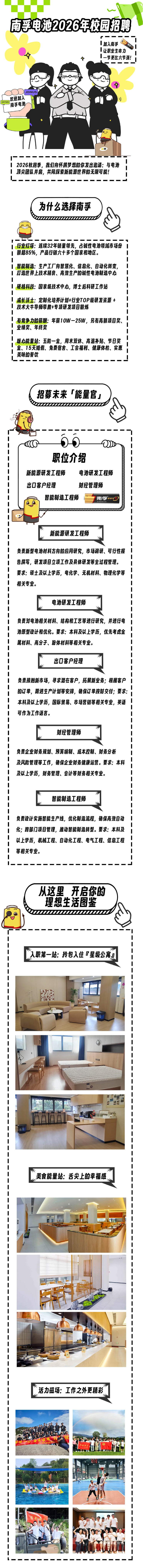 <p>南孚电池2026年校园招聘</p> <p>Ⅰ加入南孚</p> <p>让职业生命力</p> <p>一节更比六节强！</p> <p>JOINUS</p> <p>欢迎加入</p> <p>OFFER</p> <p>南孚电池</p> <p>2026秋招季，我们向怀揣梦想的你发出邀请:与电池</p> <p>顶尖团队井肩，共同探索新能源世界的无限可能!</p> <p>为什么选择南孚</p> <p>行业灯塔:连续32年销量领先，占碱性电池领域市场份</p> <p>中</p> <p>额超85%，产品行销六十多个国家和地区。</p> <p></p> <p>智能制造：生产工厂向智慧化、信息化、自动化转变</p> <p>打造世界上技术精良、高效生产的碱性电池制造中心</p> <p></p> <p>硬核科技：国家级技术中心,博士后科研工作站</p> <p></p> <p>成长沃士：定制化培养计划+行业TOP级研发资源+</p> <p></p> <p>技术大牛导师带教+专项研发项目锻炼</p> <p>有竞争力的薪酬:年薪10W-25W，另有高额项目奖</p> <p>业绩奖、年终奖</p> <p>暖心能量站：五险一金，周末双休、高温补贴、节日奖</p> <p></p> <p>金、15天婚假、免费宿舍、工会福利、健康体检、实惠</p> <p></p> <p>美味的餐饮</p> <p>招募未来「能量宫</p> <p>职位介绍</p> <p>新能源研发工程师</p> <p>电池研发工程师</p> <p>出口客户经理</p> <p>财经管理师</p> <p>智能制造工程师</p> <p>南孚</p> <p>新能源研发工程师</p> <p>负责新型电池材料方向的应用研究，市场调研、可行性报</p> <p>告撰写，研发项目立项工作及具体研发等全过程管理。</p> <p>要求:硕土及以上学历,电化学、无机材料、物理化学等</p> <p>相关专业。</p> <p>电池研发工程师</p> <p>负责对电池相关材料、结构和工艺等进行研究，并进行电</p> <p>池原型设计和优化。要求:本科及以上学历，优先考虑金</p> <p>属材料、高分子、粉体材料等相关专业。</p> <p>出口客户经理</p> <p>负责接触新市场,寻求潜在客户,拓展新业务；根据客户</p> <p></p> <p>的订单，跟进生产计划等安排，确保订单按时交付;要求</p> <p>本科及以上学历，国际贸易、市场营销等相关专业，英语</p> <p>可作为工作语言。</p> <p>财经管理师</p> <p>负责企业财务规划、预算编制、成本控制、财务分析</p> <p>及风险管理等工作,确保企业财务健康运营。要求:本科</p> <p>及以上学历,财务管理、会计等财务相关专业。</p> <p>智能制造工程师</p> <p>负责设计实施智能生产线，优化制造流程,确保高效自动</p> <p>化;跨部门项目管理,推动智能制造转型。要求:本科及</p> <p>以上学历，机械工程、自动化工程、电气工程、信息工程</p> <p>等相关专业。</p> <p>从这里开启你的</p> <p>理想生活图鉴</p> <p>人职第一站:拎包入住『星级公寓小</p> <p></p> <p></p> <p>奭﹐</p> <p>1</p> <p></p> <p>1</p> <p>美食能量站:舌尖上的幸福感</p> <p>﹐</p> <p>﹐</p> <p>﹐。</p> <p>﹐</p> <p>﹐，</p> <p>﹐</p> <p>﹐</p> <p>活力磁场:工作之外更精彩</p> <p></p> <p>﹐</p> <p></p> <p>魋﹐</p> <p>﹐</p>