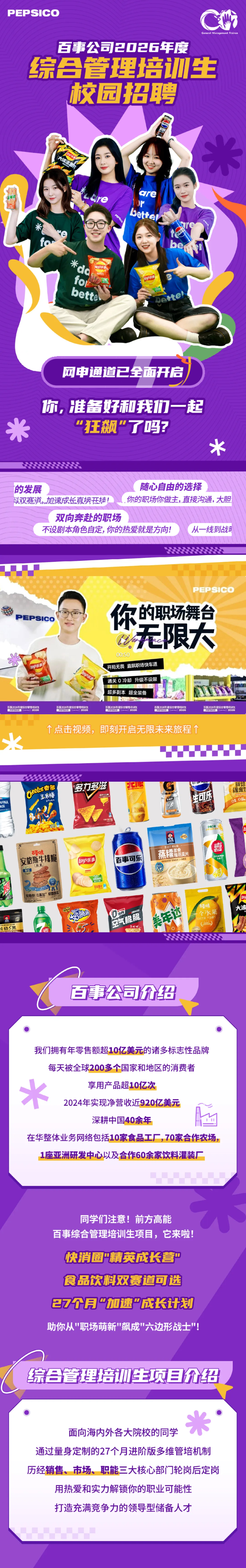 <p>PEPSICO</p> <p>T</p> <p>百事公司2026年度</p> <p>综合管理培生</p> <p>校园招聘</p> <p>米</p> <p>are</p> <p>H</p> <p>bettel</p> <p>米</p> <p>co</p> <p>C</p> <p>fo</p> <p>中小筑</p> <p>bette</p> <p>pette</p> <p>网申通道已全面开启</p> <p>你,准好和我力一起</p> <p>飞狂枫”了吸?</p> <p>X</p> <p>的发展</p> <p>随心自由的选择</p> <p>以双蹇道.加速成长直接开挂！</p> <p>你的职场你做主，直接沟通，大服</p> <p>双向奔赴的职场</p> <p>不设剧本角色自定,你的热爱就是方向</p> <p>从一线到战母</p> <p>PEPSICO</p> <p>你</p> <p>的职场舞台</p> <p>PEPSICO</p> <p>无限大</p> <p>00:50</p> <p>开局无畏¥直飙职场快车道</p> <p>通关О冷却 升级不设限</p> <p>年</p> <p>超多副本 超全装备</p> <p>百事2026年国综合管汽活议生</p> <p>2020</p> <p>PFP</p> <p>2U26</p> <p>PFP</p> <p>2020</p> <p>PRPS</p> <p>ZU2L</p> <p>个点击视频，</p> <p>即刻开启无限未来旅程个</p> <p>多力多滋</p> <p>鲜焙</p> <p>课来馆</p> <p>Ciels奇e</p> <p>玉米棒</p> <p>桂客之大中</p> <p>生可乐</p> <p>AFINA</p> <p>OHO5</p> <p>火乐</p> <p>TE</p> <p>喜</p> <p>®味</p> <p>安格斯牛排脆</p> <p>(ays乐事</p> <p>百事可乐</p> <p>力</p> <p>nH</p> <p>长G</p> <p>场</p> <p>50NR</p> <p>马价片营</p> <p>安格斯口系加</p> <p>草味</p> <p>大滑</p> <p>Or</p> <p>个水果</p> <p>美年达</p> <p>空气脆脆</p> <p>佳格5黑</p> <p>正校院</p> <p>百事公司价络</p> <p>我们拥有年零售额超10亿美元的诸多标志性品牌</p> <p>每天被全球200多个国家和地区的消费者</p> <p>水</p> <p>享用产品超10亿次</p> <p>2024年实现净营收近920亿美元</p> <p>深耕中国40余年</p> <p>在华整体业务网络包括10家食品工厂,70家合作农场</p> <p>1座亚洲研发中心以及合作60余家饮料灌装厂</p> <p>同学们注意!前方高能</p> <p>百事综合管理培训生项目,它来啦！</p> <p>快消圈精英成长营</p> <p>食品饮料双赛道可选</p> <p>27个月加速“成长计划</p> <p>助你从"职场萌新"飙成"六边形战士!</p> <p>综合管理培训生项自价绍</p> <p>面向海内外各大院校的同学</p> <p>通过量身定制的27个月进阶版多维管培机制</p> <p>历经销售、市场、职能三大核心部门轮岗后定岗</p> <p>用热爱和实力解锁你的职业可能性</p> <p>打造充满竞争力的领导型储备人才</p>