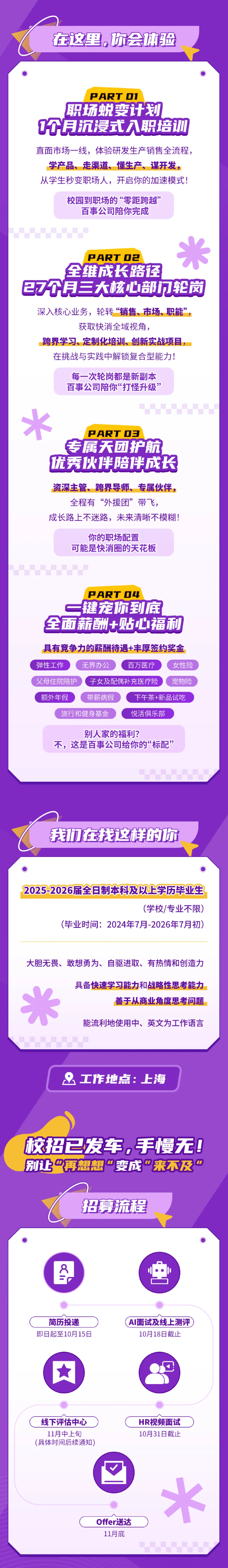 <p>在这里,你会体验</p> <p>PARTOI</p> <p>职场蜕变计划</p> <p>0月沉漫式入职培训</p> <p>直面市场一线,体验研发生产销售全流程,</p> <p>学产品、走渠道、懂生产、谋开发,</p> <p>从学生秒变职场人，开启你的加速模式!</p> <p>校园到职场的“零距跨越”</p> <p>百事公司陪你完成</p> <p>PARTO2</p> <p>全维成长路径</p> <p>27个月三大核心部明轮岗</p> <p>深入核心业务，轮转“销售、市场、职能”</p> <p>获取快消全域视角。</p> <p>跨界学习、定制化培训、创新实战项目，</p> <p>在挑战与实践中解锁复合型能力!</p> <p>每一次轮岗都是新副本</p> <p>百事公司陪你“打怪升级’</p> <p>火</p> <p>PARTOE</p> <p>专属天团护航</p> <p>优秀伙伴陪伴成长</p> <p>资深主管、跨界导师、专属伙伴,</p> <p>全程有“外援团”</p> <p>带飞,</p> <p>成长路上不迷路,未来清晰不模糊!</p> <p>你的职场配置</p> <p>可能是快消圈的天花板</p> <p>PARTO4</p> <p>键宠你到底</p> <p></p> <p>全面薪酬+贴心福利</p> <p>具有竞争力的薪酬待遇+丰厚签约奖金</p> <p>弹性工作</p> <p>无界办公</p> <p>百万医疗</p> <p>女性险</p> <p>父母住院陪护</p> <p>子女及配偶补充医疗险</p> <p>宠物险</p> <p>额外年假</p> <p>带薪病假</p> <p>下午茶+新品试吃</p> <p>旅行和健身基金</p> <p>悦活俱乐部</p> <p>别人家的福利?</p> <p>不，这是百事公司给你的“标配”</p> <p>我力在找这样的你</p> <p>2025-2026届全日制本科及以上学历毕业生</p> <p>(学校/专业不限)</p> <p>(毕业时间:2024年7月-2026年7月初</p> <p>大胆无畏、敢想勇为、自驱进取、有热情和创造力</p> <p>具备快速学习能力和战略性思考能力</p> <p>善于从商业角度思考问题</p> <p>能流利地使用中、英文为工作语言</p> <p>工作地点：上海</p> <p>校招已发车,手慢无！</p> <p>别让再想想委成来不及</p> <p>招募流程</p> <p></p> <p>简历投递</p> <p>AI面试及线上测评</p> <p>即日起至10月15日</p> <p>10月18日截止</p> <p>1</p> <p>线下评估中心</p> <p>HR视频面试</p> <p>11月中上旬</p> <p>10月31日截止</p> <p>(具体时间后续通知)</p> <p>米</p> <p>Offer送达</p> <p>11月底</p>