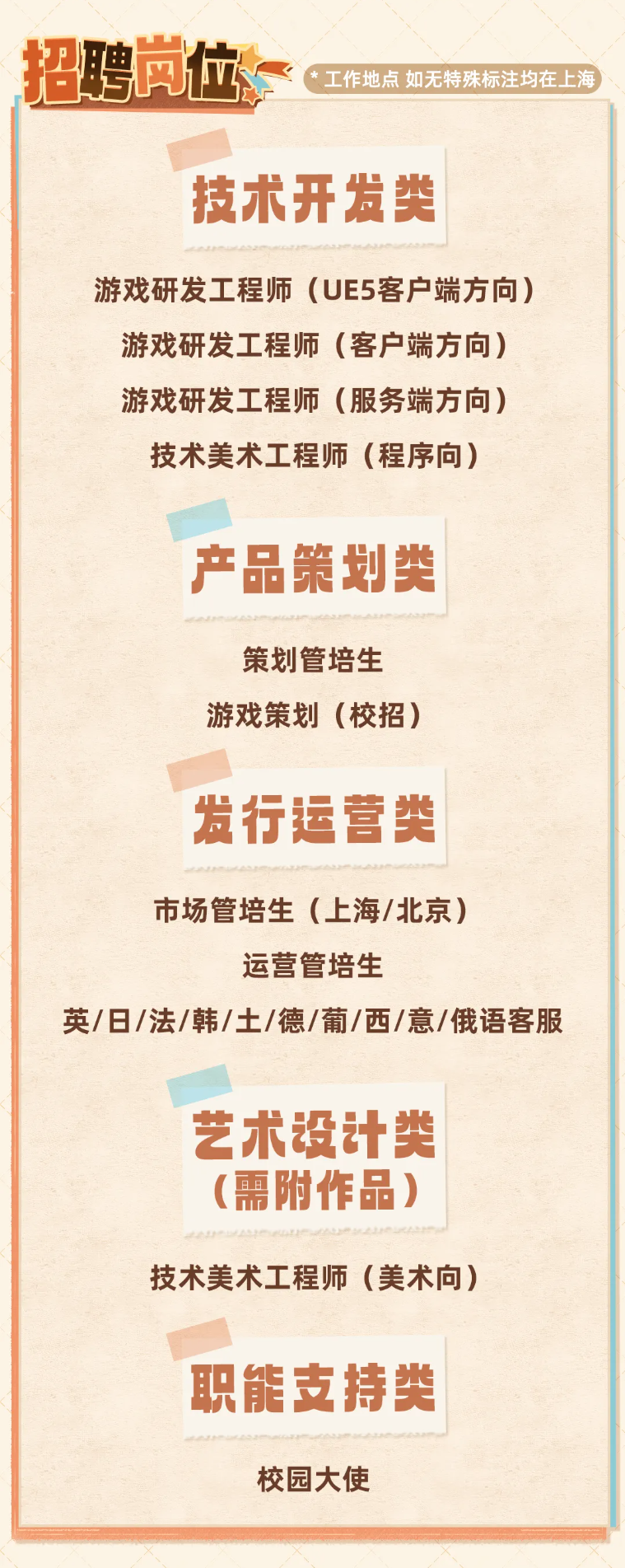 <p>招聘岗位</p> <p>工作地点 如无特殊标注均在上海</p> <p>技术开发类</p> <p>游戏研发工程师（UE5客户端方向)</p> <p>游戏研发工程师</p> <p>市（客户端方向)</p> <p>游戏研发工程师</p> <p>方(服务端方向)</p> <p>技术美术工程师（程序向）</p> <p>产品策划类</p> <p>策划管培生</p> <p>游戏策划（校招)</p> <p>发行运营类</p> <p>市场管培生（上海/北京)</p> <p>运营管培生</p> <p>英/日/法/韩/土/德/葡/西/意/俄语客服</p> <p>艺术设计类</p> <p>(需附作品)</p> <p>技术美术工程师（美术向)</p> <p>职能支持类</p> <p>校园大使</p>