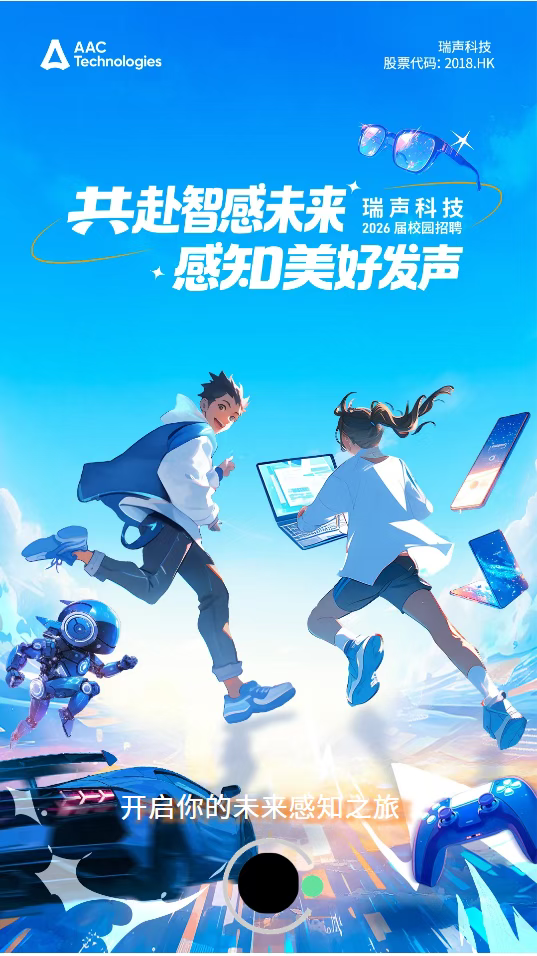 <p>AAC</p> <p>瑞声科技</p> <p>Technologies</p> <p>股票代码:2018.HK</p> <p>共赴智感未来</p> <p>瑞声科技</p> <p>2026届校园招聘</p> <p>感知美好发声</p> <p></p> <p>开启你的未来感知之旅</p>