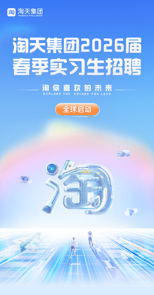 <p>淘</p> <p>淘天集团</p> <p>TAOBAD & THAL OROUP</p> <p>淘天集团2026届</p> <p>春季实习生招聘</p> <p>淘你喜欢的未来</p> <p>EXPLORE THE FUTURE YOU LOVE</p> <p>全球启动</p>