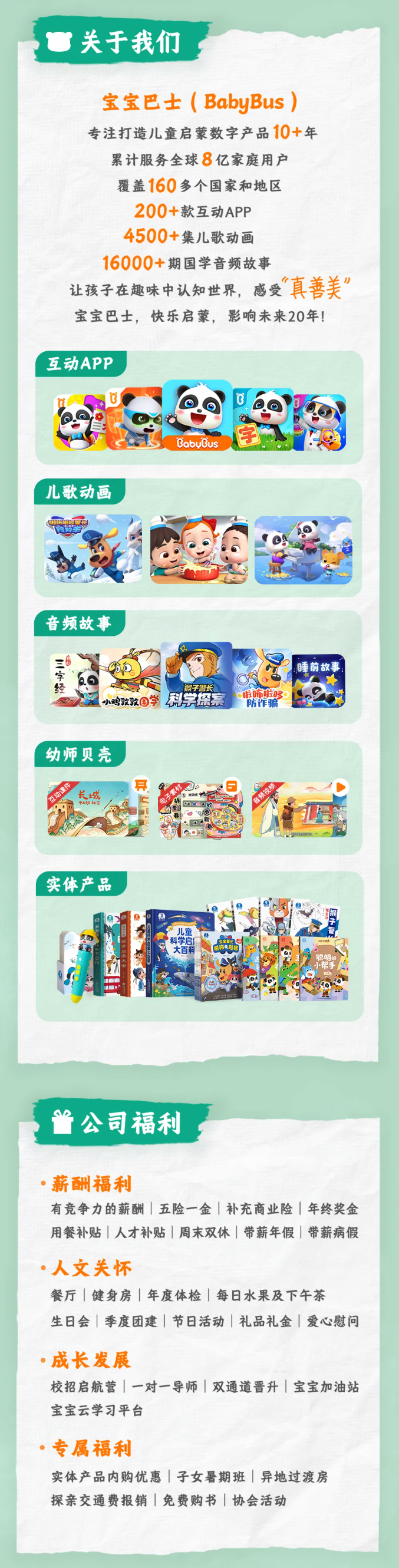 <p>关于我们</p> <p>宝宝巴士(BabyBus)</p> <p>专注打造儿童启蒙数字产品10+年</p> <p>累计服务全球8亿家庭用户</p> <p>覆盖160多个国家和地区</p> <p>200+款互动APP</p> <p>4500+集儿歌动画</p> <p>16000+期国学音频故事</p> <p>真善美</p> <p>让孩子在趣味中认知世界,感受</p> <p>宝宝巴士,快乐启蒙,影响未来20年!</p> <p>互动APP</p> <p>3</p> <p>字</p> <p>BabuBus</p> <p>儿歌动画</p> <p>音频故事</p> <p>睡前故事</p> <p>猴子智长</p> <p>科学盘案</p> <p>啦饰啦哆</p> <p>小鸡敦敦国学</p> <p>防诈骗</p> <p>幼师贝壳</p> <p>宣动课件</p> <p>长城</p> <p>中大明社宝</p> <p>实体产品</p> <p>儿童</p> <p>科学启</p> <p>大百科</p> <p>杭师电电馆</p> <p>中管长</p> <p>聪明的</p> <p>1</p> <p>公司福利</p> <p>·薪酬福利</p> <p>有竞争力的薪酬丨五险一金补充商业险年终奖金</p> <p>用餐补贴 人才补贴周末双休带薪年假带薪病假</p> <p>人文关怀</p> <p>餐厅健身房年度体检 每日水果及下午茶</p> <p>生日会季度团建节日活动礼品礼金爱心慰问</p> <p>·成长发展</p> <p>校招启航营一对一导师双通道晋升宝宝加油站</p> <p>宝宝云学习平台</p> <p>·专属福利</p> <p>实体产品内购优惠 子女暑期班异地过渡房</p> <p>探亲交通费报销|免费购书协会活动</p>