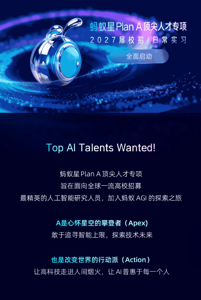 <p>蚂蚁星 Plan A顶尖人才专项</p> <p>2027届校招/日常实习</p> <p>全面启动</p> <p>Top Al Talents Wanted.!</p> <p>蚂蚁星 Plan A顶尖人才专项</p> <p>旨在面向全球一流高校招募</p> <p>最精英的人工智能研究人员，加入蚂蚁AGI的探索之旅</p> <p>A是心怀星空的攀登者（Apex)</p> <p>敢于追寻智能上限，探索技术未来</p> <p>也是改变世界的行动派（Action）)</p> <p>让高科技走进人间烟火，让AI普惠于每一个人</p>