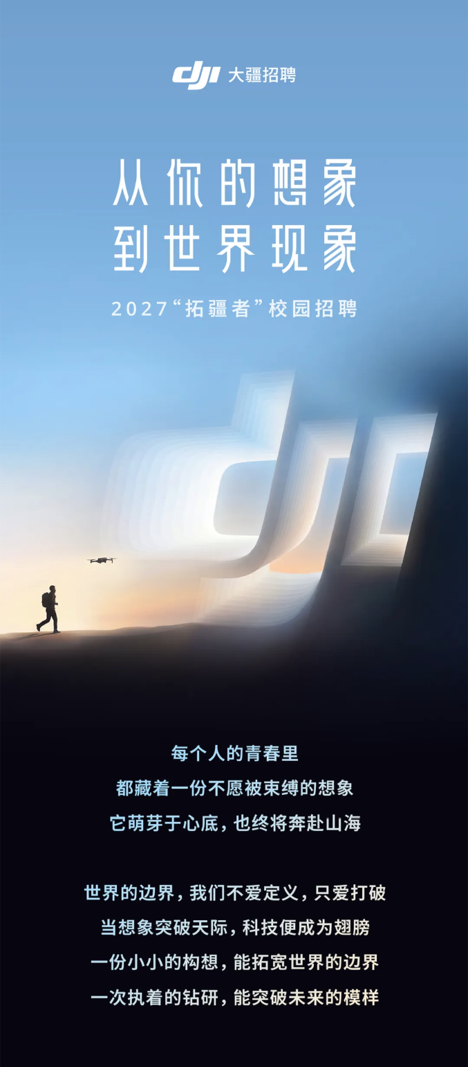 <p>大疆招聘</p> <p>从你的想象</p> <p>到世界现家</p> <p>2027“拓疆者”校园招聘</p> <p>每个人的青春里</p> <p>都藏着一份不愿被束缚的想象</p> <p>它萌芽于心底,也终将奔赴山海</p> <p>世界的边界，我们不爱定义，只爱打破</p> <p>当想象突破天际,科技便成为翅膀</p> <p>一份小小的构想，能拓宽世界的边界</p> <p>一次执着的钻研，能突破未来的模样</p>