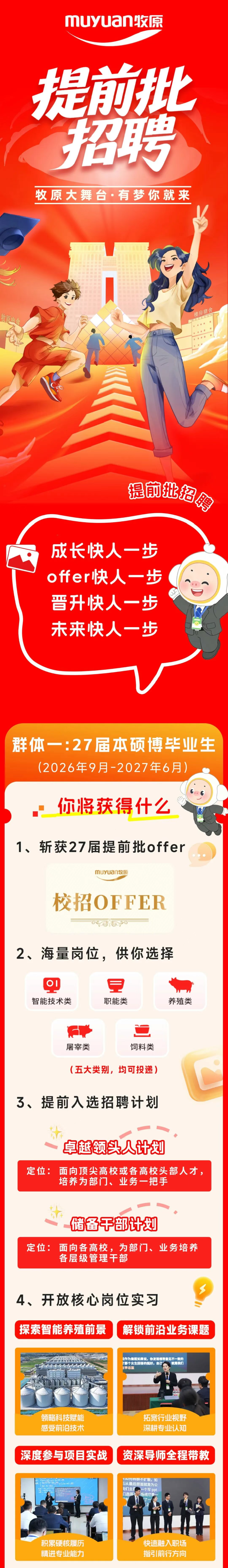 <p>muywan收京</p> <p>提前批</p> <p>招聘</p> <p>牧原大舞台·有梦你就来</p> <p>牧原肉食</p> <p>楼房猪舍</p> <p>雅南批招匆</p> <p>成长快人一步</p> <p>offer快人一步</p> <p>普升快人一步</p> <p>未来快人一步</p> <p>群体一：27届本硕博毕业生</p> <p>(2026年9月-2027年6月</p> <p>你将获得什么</p> <p>1、斩获27届提前批offer</p> <p>muyuan牧原</p> <p>校招OFFER</p> <p>2、海量岗位，供你选择</p> <p>OI</p> <p>智能技术类</p> <p>职能类</p> <p>养殖类</p> <p>屠宰类</p> <p>饲料类</p> <p>（五大类别，均可投递)</p> <p>3、提前入选招聘计划</p> <p>卓越领头人计划</p> <p>定位：</p> <p>面向顶尖高校或各高校头部人才。</p> <p>培养为部门、业务一把手</p> <p>储备干部计划</p> <p>定位：</p> <p>面向各高校,为部门、业务培养</p> <p>各层级管理干部</p> <p>4、开放核心岗位实习</p> <p>探索智能养殖前景</p> <p>解锁前沿业务课题</p> <p>说作为善医如果说，你发现领导意见不一致的</p> <p>那个女生回答的挺好，自己</p> <p>就是我们</p> <p>正李总监</p> <p>领略科技赋能</p> <p>拓宽行业视野</p> <p>感受前沿技术</p> <p>深耕专业认知</p> <p>深度参与项目实战</p> <p>资深导师全程带教</p> <p>14可转群不扩散，如</p> <p>后从最后层面就是为公</p> <p>我们主要</p> <p>一个写ppt</p> <p>门选择</p> <p>场线它是</p> <p>积累硬核履历</p> <p>快速融入职场</p> <p>精进专业能力</p> <p>指引前行方向</p>