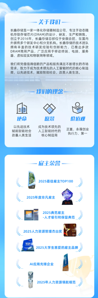 <p>关于我们</p> <p>长鑫存储是一家一体化存储器制造公司，专注于动态随</p> <p>机存取存储芯片(DRAM)的设计、研发、生产和销售。</p> <p>创立于2016年，长鑫存储总部位于安徽合肥，在国内</p> <p>外拥有多个研发中心和分支机构。长鑫存储的技术团队</p> <p>拥有丰富的技术研发经验和创新能力，已推出多款</p> <p>DRAM商用产品，广泛应用于移动终端、电脑、服务</p> <p>器、虚拟现实和物联网等领域。</p> <p>我们将凭借值得信赖的产品和服务满足不断增长的市场</p> <p>需求，致力于成为技术领先的人工智能时代的核心制造</p> <p>商，以先进技术，赋能智能社会，改善人类生活。</p> <p>我机的理会</p> <p>自目</p> <p>便命</p> <p>愿景</p> <p>价值观</p> <p>以先进技术</p> <p>成为技术领先的</p> <p>赋能智能社会</p> <p>人工智能时代的</p> <p>正直、永葆创业</p> <p>改善人类生活</p> <p>核心制造商</p> <p>执行力、第一</p> <p>雇主荣誉</p> <p>2025最佳雇主TOP100</p> <p>2025年度非凡雇主</p> <p>2025典范雇主</p> <p>一人才吸引和保留典范</p> <p>2025人力资源管理杰出奖</p> <p>2025大学生喜爱的雇主品牌</p> <p>AI应用先锋企业</p> <p>2025年人力资源领航模范</p>