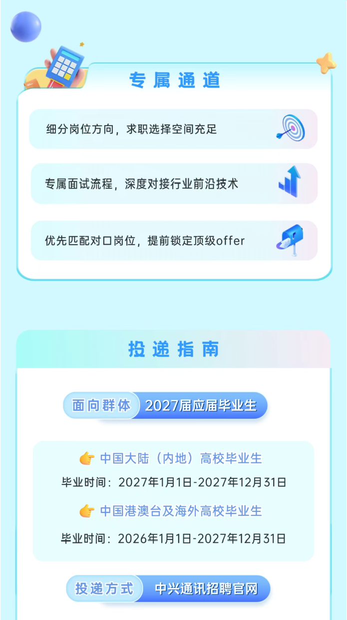 <p>专属通道</p> <p>细分岗位方向，求职选择空间充足</p> <p>专属面试流程，深度对接行业前沿技术</p> <p>优先匹配对口岗位，提前锁定顶级offer</p> <p>投递指南</p> <p>面向群体</p> <p>2027届应届毕业生</p> <p>中国大陆（内地）高校毕业生</p> <p>毕业时间:2027年1月1日-2027年12月31日</p> <p>中国港澳台及海外高校毕业生</p> <p>毕业时间:2026年1月1日-2027年12月31日</p> <p>投递方式</p> <p>中兴通讯招聘官网</p>