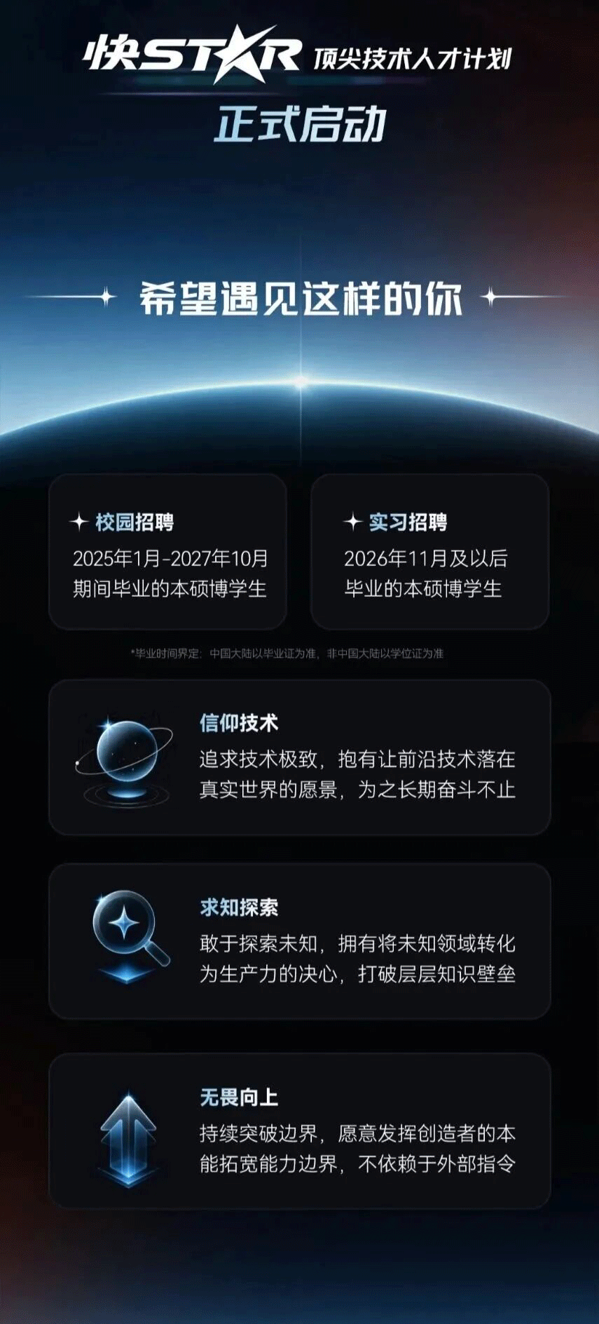 <p>快STAR</p> <p>顶尖技术人才计划</p> <p>正式启动</p> <p>希望遇见这样的你</p> <p>校园招聘</p> <p>实习招聘</p> <p>2025年1月-2027年10月</p> <p>2026年11月及以后</p> <p>期间毕业的本硕博学生</p> <p>毕业的本硕博学生</p> <p>*毕业时间界定：中国大陆以毕业证为准，非中国大陆以学位证为准</p> <p>信仰技术</p> <p>追求技术极致,抱有让前沿技术落在</p> <p>真实世界的愿景，为之长期奋斗不止</p> <p>求知探索</p> <p>敢于探索未知，拥有将未知领域转化</p> <p>为生产力的决心，打破层层知识壁垒</p> <p>无畏向上</p> <p>持续突破边界，愿意发挥创造者的本</p> <p>能拓宽能力边界,不依赖于外部指令</p>