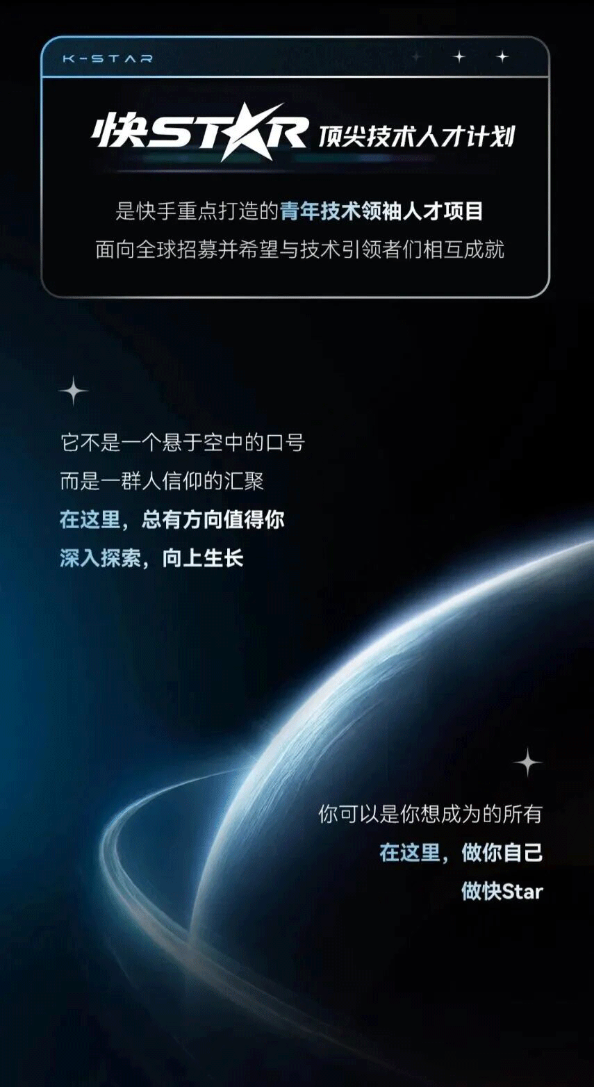 <p>K-STAR</p> <p>快STAR</p> <p>顶尖技术人才计划</p> <p>是快手重点打造的青年技术领袖人才项目</p> <p>面向全球招募并希望与技术引领者们相互成就</p> <p>它不是一个悬于空中的口号</p> <p>而是一群人信仰的汇聚</p> <p>在这里，总有方向值得你</p> <p>深入探索，向上生长</p> <p>你可以是你想成为的所有</p> <p>在这里,做你自己</p> <p>做快Star</p>