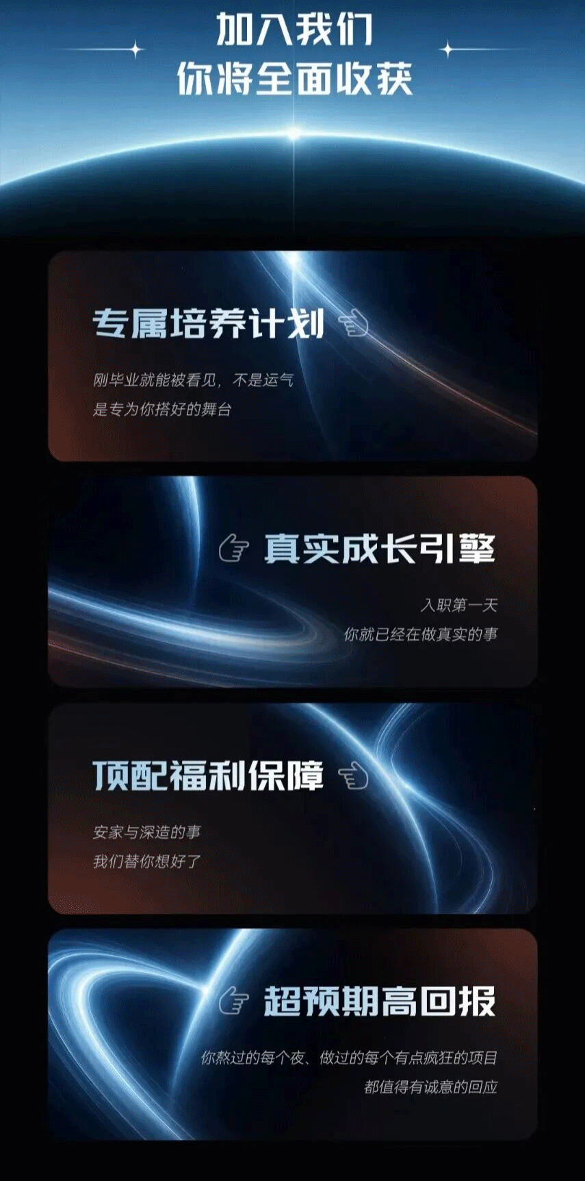 <p>加八我们</p> <p>你将全面收获</p> <p>专属培养计划</p> <p>刚毕业就能被看见，不是运气</p> <p>是专为你搭好的舞台</p> <p>台真实成长引垫</p> <p>入职第一天</p> <p>你就已经在做真实的事</p> <p>顶配福利保障</p> <p>安家与深造的事</p> <p>我们替你想好了</p> <p>全</p> <p>超预期高回报</p> <p>你熬过的每个夜、做过的每个有点疯狂的项目</p> <p>都值得有诚意的回应</p>