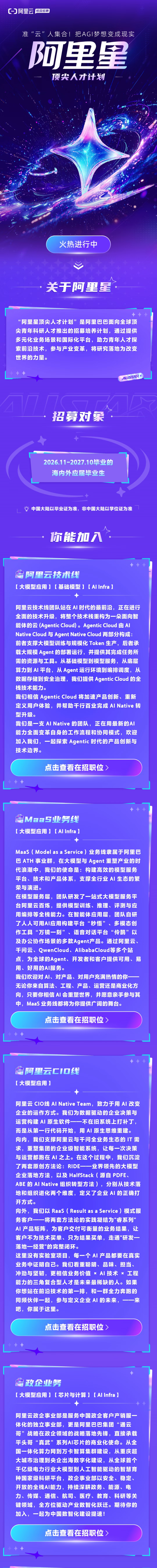 <p>CO阿里云</p> <p>校园招聘</p> <p>准“云”人集合!把AG丨梦想变成现实</p> <p>阿里里</p> <p>顶尖人才计划</p> <p>火热进行中</p> <p>关于阿里星</p> <p>“阿里星顶尖人才计划”是阿里巴巴面向全球顶</p> <p>尖青年科研人才推出的招募培养计划，通过提供</p> <p>多元化业务场景和国际化平台，助力青年人才探</p> <p>索前沿技术，参与产业变革，将研究落地为改变</p> <p>世界的力量。</p> <p>ALISTAR</p> <p>招募对象</p> <p>2026.11-2027.10毕业的</p> <p>海内外应届毕业生</p> <p>中国大陆以毕业证为准，非中国大陆以学位证为准</p> <p>你能加入</p> <p>阿里云技术线</p> <p>【大模型应用】【基础模型】【AlInfra)</p> <p>阿里云技术线团队站在AI时代的最前沿，正在进行</p> <p>全面的技术升级，将整个技术栈重构为一朵面向智</p> <p>能体的云(Agentic Cloud)。Agentic Cloud 由Al</p> <p>Native Cloud 与 Agent Native Cloud 两部分构成:</p> <p>前者支撑大模型训练与规模化Token 生产，后者承</p> <p>载大规模Agent 的部署运行，并提供其完成任务所</p> <p>需的资源与工具。从基础模型到模型服务，从底层</p> <p>算力到 AI平台,从Agent 运行环境到编排调度，从</p> <p>数据存储到安全治理，我们提供 Agentic Cloud的全</p> <p>栈技术能力。</p> <p>我们相信Agentic Cloud 将加速产品创新、重新</p> <p>定义用户体验，并帮助千行百业完成 AI Native转</p> <p>型升级。</p> <p>我们是一支AINative的团队，正在用最新的AI</p> <p>能力全面变革自身的工作流程和协同模式，欢迎</p> <p>加入我们，一起探索 Agentic 时代的产品创新与</p> <p>技术边界。</p> <p>点击查看在招职位)</p> <p>MaaS业务线</p> <p>【大模型应用】【AIInfra】</p> <p>MaaS(Modelas a Service）业务线隶属于阿里巴</p> <p>巴ATH 事业群，在大模型与 Agent 重塑产业的时</p> <p>代浪潮中，我们的使命是：构建高效的模型服务</p> <p>平台、技术和产品体系，支撑全行业A丨生态的繁</p> <p>荣与演进。</p> <p>在模型服务层，团队研发了一站式大模型服务平</p> <p>台阿里云百炼,提供模型训练、推理、评测与应</p> <p>用编排等全栈能力。在智能体应用层，团队自研</p> <p>了人人可用AI应用构建平台“秒悟”、多模态创</p> <p>作工具“万镜一刻”、语音对话平台“伶鹊”以</p> <p>及办公协作场景的多款Agent产品。通过阿里云、</p> <p>干问云、QwenCloud、AlibabaCloud等多个站</p> <p>点，为全球的Agent、开发者和客户提供可用、易</p> <p>用、好用的AI服务。</p> <p>我们欢迎对Al、对产品、对用户充满热情的你一</p> <p>无论你来自算法、工程、产品、运营还是商业化方</p> <p>向，只要你相信 AI会重塑世界，并愿意亲手参与其</p> <p>中，MaaS 业务线都将为你提供广阔的舞台。</p> <p>点击查看在招职位</p> <p>阿里云厂口线</p> <p>【大模型应用】</p> <p>阿里云 CIO线 AINative Team，致力于用Al 改变</p> <p>企业的运作方式。我们为数据驱动的企业决策与</p> <p>运营构建AI 原生软件一一不在旧系统上打补丁，</p> <p>而是从第一行代码开始，用AI原生思维重建。</p> <p>向内，我们支撑阿里云与千问全业务生态的T需</p> <p>求，重塑集团的企业级智能系统，让每一次决策</p> <p>与运营都跑在 AI之上。在这个过程中，我们沉淀</p> <p>了两套原创方法论：RIDE-一一业界领先的大模型</p> <p>企业落地方法，以及 HalfStack(源自 PDFE、</p> <p>ABE的AINative组织转型方法），分别从技术落</p> <p>地和组织进化两个维度，定义了企业A丨的正确打</p> <p>开方式。</p> <p>向外，我们以Raas(Result as a Service）模式服</p> <p>务客户一一将两套方法论的实践凝结为"睿系列”</p> <p>AI产品矩阵，为客户交付可衡量的业务结果，让</p> <p>客户不为技术买单、只为结果买单，走通"研发一</p> <p>落地一经营"的完整闭环。</p> <p>这里没有实验室项目，每一个AI产品都要在真实</p> <p>业务中证明自己。我们看重聪明、品味、担当、</p> <p>冲劲与坚韧,更相信业务价值×A丨技术×工程</p> <p>能力的三角复合型人才是未来最稀缺的人。如果</p> <p>你想站在前沿技术的第一排，和一群全力奔跑的</p> <p>同频伙伴一起，参与定义企业A丨的未来，一一来</p> <p>吧,你属于这里。</p> <p>点击查看在招职位)</p> <p>政企业务</p> <p>【大模型应用】【芯片与计算】【AIInfra)</p> <p>阿里云政企事业部是服务中国政企客户产销服一</p> <p>体化的独立事业部，更是阿里巴巴集团“通云</p> <p>哥”战略在政企领域的战略落地先锋，直接承载</p> <p>平头哥“真武”系列A丨芯片的商业化使命。从全</p> <p>国一体化算力网到万卡智算集群建设，从重庆超</p> <p>大城市治理到央企出海数字化建设，从全球首个</p> <p>千亿级电力行业大模型到人工智能驱动的智慧育</p> <p>种国家级科研平台，政企事业部以安全、稳定、</p> <p>开放的全栈AI能力，持续深耕政务、能源、电</p> <p>力、传媒、通信、航司、医疗、教育、科研等关</p> <p>键领域，全方位驱动产业数智化跃迁。期待你的</p> <p>加入，一起为中国数智化建设提速!</p> <p>点击查看在招职位)</p>