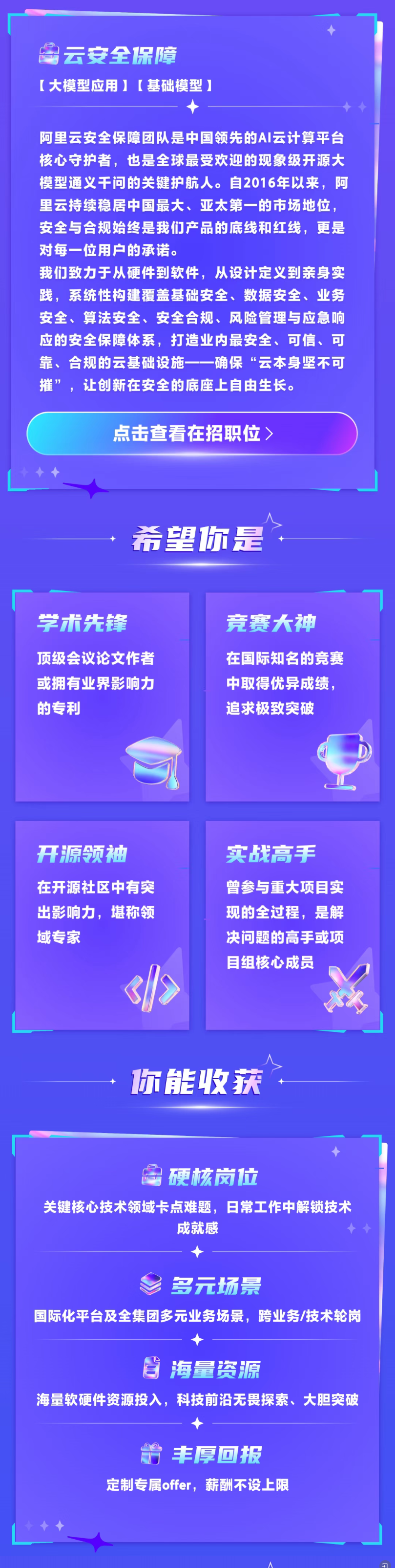 <p>云安全保障</p> <p>【大模型应用】【基础模型）</p> <p>阿里云安全保障团队是中国领先的AI云计算平台</p> <p>核心守护者，也是全球最受欢迎的现象级开源大</p> <p>模型通义干问的关键护航人。自2016年以来，阿</p> <p>里云持续稳居中国最大、亚太第一的市场地位，</p> <p>安全与合规始终是我们产品的底线和红线，更是</p> <p>对每一位用户的承诺。</p> <p>我们致力于从硬件到软件，从设计定义到亲身实</p> <p>践，系统性构建覆盖基础安全、数据安全、业务</p> <p>安全、算法安全、安全合规、风险管理与应急响</p> <p>应的安全保障体系，打造业内最安全、可信、可</p> <p>靠、合规的云基础设施确保“云本身坚不可</p> <p>摧”，让创新在安全的底座上自由生长。</p> <p>点击查看在招职位)</p> <p>希望你是</p> <p>学术先锋</p> <p>竞赛大神</p> <p>顶级会议论文作者</p> <p>在国际知名的竞赛</p> <p>或拥有业界影响力</p> <p>中取得优异成绩，</p> <p>的专利</p> <p>追求极致突破</p> <p>开源领袖</p> <p>实战高手</p> <p>在开源社区中有突</p> <p>曾参与重大项目实</p> <p>出影响力，堪称领</p> <p>现的全过程，是解</p> <p>域专家</p> <p>决问题的高手或项</p> <p>目组核心成员</p> <p>你能收获</p> <p>硬核岗拉</p> <p>关键核心技术领域卡点难题，日常工作中解锁技术</p> <p>成就感</p> <p>多元场景</p> <p>国际化平台及全集团多元业务场景，跨业务/技术轮岗</p> <p>海量资源</p> <p>海量软硬件资源投入，科技前沿无畏探索、大胆突破</p> <p>丰厚回报</p> <p>定制专属offer,薪酬不设上限</p>