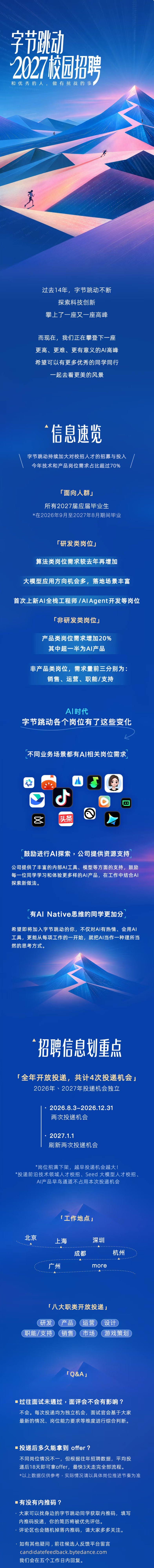 <p>字节跳动</p> <p>2027饺园招聘</p> <p>和优秀的人,做有挑战的事</p> <p>过去14年，字节跳动不断</p> <p>探索科技创新</p> <p>攀上了一座又一座高峰</p> <p>而现在,我们正在攀登下一座</p> <p>更高、更难、更有意义的AI高峰</p> <p>希望可以有更多优秀的同学同行</p> <p>一起去看更美的风景</p> <p>信息速览</p> <p>字节跳动持续加大对校招人才的招募与投入</p> <p>今年技术和产品岗位需求占比超过70%</p> <p>「面向人群」</p> <p>所有2027届应届毕业生</p> <p>达在2026年9月至2027年8月期间毕业</p> <p>「研发类岗位」</p> <p>算法类岗位需求较去年再增加</p> <p>大模型应用方向机会多，落地场景丰富</p> <p>首次上新A丨全栈工程师/AlAgent开发等岗位</p> <p>厂非研发类岗位」</p> <p>产品类岗位需求增加20%</p> <p>其中超一半为AI产品</p> <p>非产品类岗位，需求量前三分别为：</p> <p>销售、运营、职能/支持</p> <p>Al时代</p> <p>字节跳动各个岗位有了这些变化</p> <p>不同业务场景都有A丨相关岗位需求</p> <p>头条</p> <p>鼓励进行A丨探索，公司提供资源支持</p> <p>公司提供了丰富的内部AI工具、模型等方面的支持，鼓励</p> <p>每一位同学学习和体验更多样的AI产品，在工作中结合AI</p> <p>探索新做法。</p> <p>有AI Native思维的同学更加分</p> <p>希望即将加入字节跳动的你，不仅对AI有热情、会用AI</p> <p>工具，更能从每项工作的一开始,就把AI当作一种理所当</p> <p>然的思考方式。</p> <p>招聘信息划重点</p> <p>「全年开放投递，共计4次投递机会」</p> <p>2026年、2027年投递机会独立</p> <p>·2026.8.3-2026.12.31</p> <p>两次投递机会</p> <p>2027.1.1</p> <p>刷新两次投递机会</p> <p>*岗位招满下架,越早投递机会越大！</p> <p>*投递前沿技术领域人才校招、Seed大模型人才校招、</p> <p>AI产品早鸟通道不占用本次投递机会</p> <p>「工作地点」</p> <p>北京</p> <p>上海</p> <p>深圳</p> <p>成都</p> <p>杭州</p> <p>广州</p> <p>more</p> <p>「八大职类开放投递」</p> <p>研发</p> <p>产品</p> <p>运营</p> <p>设计</p> <p>职能/支持</p> <p>销售</p> <p>市场</p> <p>游戏策划</p> <p>TQ&AJ</p> <p>过往面试未通过，面评会不会有影响?</p> <p>不会。每次投递均为独立机会，面试官会基于大家</p> <p>最新的情况、岗位能力要求等维度进行综合判断。</p> <p>投递后多久能拿到offer?</p> <p>不同岗位情况不一,但根据往年招聘数据,平均投</p> <p>递后18天即可拿offer，最快3天走完全部流程。</p> <p>*以上数据仅供参考，实际情况请以具体岗位推进节奏为准</p> <p>有没有内推码?</p> <p>大家可以找身边的字节跳动同学获取内推码，填写</p> <p>内推码投递，你的简历将被优先评估。</p> <p>评论区也会随机掉落内推码,请大家多多关注。</p> <p>·如有其他疑问，前往候选人反馈平台留言</p> <p>candidatefeedback.bytedance.com</p> <p>我们会在五个工作日内回复。</p>